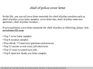 Interview questions and answers – free download/ pdf and ppt file
chief of police cover letter
In this file, you can ref cover letter materials for chief of police position such as
chief of police cover letter samples, cover letter tips, chief of police interview
questions, chief of police resumes…
If you need more cover letter materials for chief of police as following, please visit:
coverletter123.com
• Top 7 cover letter samples
• Top 8 resumes samples
• Free ebook: 75 interview questions and answers
• Top 12 secrets to win every job interviews
• Top 15 ways to search new jobs
• Top 8 interview thank you letter samples
Top materials: top 7 cover letter samples, top 8 resumes samples, free ebook: 75 interview questions and answers
 