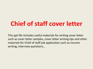 Chief of staff cover letter
This ppt file includes useful materials for writing cover letter
such as cover letter samples, cover letter writing tips and other
materials for Chief of staff job application such as resume
writing, interview questions…

 