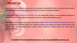 About us
• If you are looking for qualitative data, you are at the right place. Global B2B Contacts, can help you clearly identify
your target market and precisely target users through multi-channel marketing campaigns.
• CHIEF OPERATIONS OFFICER MAILING LIST from Global B2B Contacts is an accomplished collection of
segmented data of every qualified professionals and decision makers with budgetary powers.
• Global B2B Contacts proffers its execution constrained CHIEF OPERATIONS OFFICER MAILING LIST is to
make correspondence business simple with compelling prospects and gathering of people. Advancement of item
redesigns also interview administrations through diverse promoting channels would have never been so
guaranteeing before.
816-286-4114|info@globalb2bcontacts.com| www.globalb2bcontacts.com
 