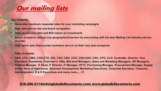 Our mailing lists
Key Features:
• Generates maximum response rates for your marketing campaigns
• High deliverance rate and brand recognition
• High conversion rates and ROI (return on investment)
• Reach prospects without any geographical barriers by associating with the best Mailing List Industry service
provider
• High opt-in data that provide marketers zero-in on their very best prospects
Titles Available:
• CEO, CFO, CMO, COO,CTO, CIO, CXO, CBO, CCO, CDO,CKO, CSO, CPO, CLO, Controller, Director, Vice
President, Presidents, Chairman's, GMs, Mid level Managers, Sales and Marketing Managers, HR Managers,
Finance Manager, IT Head, IT Director, IT Manager, VP IT, Purchasing Manager, Procurement Manager, Supply
Chain, Head of Operations, Business Development, Marketing Executives, Corporate Secretary, Treasurer,
Administration, R & D Executives and many more......!!!
816-286-4114|info@globalb2bcontacts.com| www.globalb2bcontacts.com
 