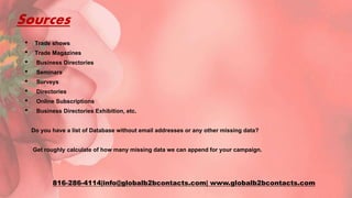 Sources
• Trade shows
• Trade Magazines
• Business Directories
• Seminars
• Surveys
• Directories
• Online Subscriptions
• Business Directories Exhibition, etc.
Do you have a list of Database without email addresses or any other missing data?
Get roughly calculate of how many missing data we can append for your campaign.
816-286-4114|info@globalb2bcontacts.com| www.globalb2bcontacts.com
 