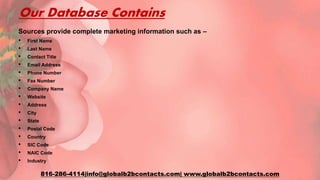Our Database Contains
Sources provide complete marketing information such as –
• First Name
• Last Name
• Contact Title
• Email Address
• Phone Number
• Fax Number
• Company Name
• Website
• Address
• City
• State
• Postal Code
• Country
• SIC Code
• NAIC Code
• Industry
816-286-4114|info@globalb2bcontacts.com| www.globalb2bcontacts.com
 