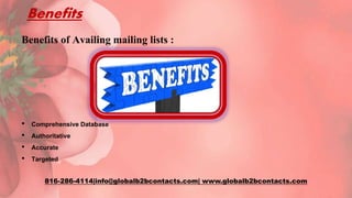 Benefits
Benefits of Availing mailing lists :
• Comprehensive Database
• Authoritative
• Accurate
• Targeted
816-286-4114|info@globalb2bcontacts.com| www.globalb2bcontacts.com
 