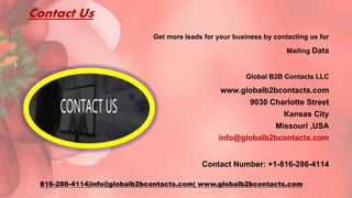 Contact Us
Get more leads for your business by contacting us for
Mailing Data
Global B2B Contacts LLC
www.globalb2bcontacts.com
9030 Charlotte Street
Kansas City
Missouri ,USA
info@globalb2bcontacts.com
Contact Number: +1-816-286-4114
816-286-4114|info@globalb2bcontacts.com| www.globalb2bcontacts.com
 