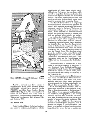 anticipation of future arms control talks.
                                                                 Although the Soviets may increase future with-
                                                                 drawals of troops from the European theater, they
                                                                 still have an impressive reserve and mobilization
                                                                 capacity. The Soviets are reducing their total force
                                                                 numbers and using the best of their excess equip-
                                                                 ment to modernize their remaining forces.
                                                                      The Soviets have taken on a long-range
                                                                 strategic nuclear modernization program to
                                                                comply with strategic arms reduction treaty
                                                                constraints expected in the future. The Soviets are
                                                                replacing their large, out-of-date missiles with
                                                                newer, more efficient and accurate missile
                                                                systems. The Soviets will continue to upgrade their
                                                                land- and sea-based ballistic missiles and bombers.
                                                                     As a whole, the Soviet Union is the maritime
                                                                power (refer to figure 1-3 for assignment of Soviet
                                                                forces) of the Warsaw Pact countries. The U.S.
                                                                Navy’s role in combating that threat is to limit
                                                                the Soviet Northern and Black Sea Fleets in their
                                                                ability to deploy. Surface ships and submarines
                                                                stationed at Severodvinsk must transit the Barents
                                                                Straits and one of three other choke points to
                                                                enter the Atlantic Ocean. The Greenland-Iceland
                                                                gap is the northern choke point, the Iceland-
                                                                England gap is the middle choke point, and the
                                                                Danish Strait is the southern choke point. These
                                                                three choke points are the United States’ and
                                                                NATO’s last line of containment for the Northern
                                                                Fleet.
                                                                     The Black Sea Fleet in Sevastopol will be much
                                                                easier to contain in the event of hostilities. To
                                                                enter the Atlantic Ocean, the Black Sea Fleet must
                                                                transit the Turkish Straits. Turkey, a NATO
                                                                member and ally of the United States, could
                                                                contain the Black Sea Fleet by sinking a ship in
                                                               the Turkish Straits.
                                                                     Soviet ships on station in the Mediterranean
Figure 1-2.-NATO regions and Soviet theaters of opera-         must transit either the Strait of Gibraltar or the
                        tions.                                 Suez Canal to enter open water. U.S. allies
                                                               bordering both choke points makes containment
                                                               of Soviet ships in the Mediterranean Sea far less
    NATO is divided into three areas of                        difficult than restricting the Northern Fleet.
responsibilities: Allied Forces Northern Europe                      When evaluating the Soviet naval force and
(AFNORTH), Allied Forces Central Europe                        the challenge it presents, we would be wise to ask,
(AFCENT), and Allied Forces Southern Europe                    What is the primary mission of the Soviet navy?
(AFSOUTH) (fig. 1-2). The opposing Soviet                      Until 1953 we viewed support of land-based forces
forces are also divided into three areas of                    vice worldwide power projection as the primary
responsibility called theaters of operations (TVD).            mission of the Soviet Navy. Since 1953 the Soviets
They are the Northwestern TVD, Western TVD,                    have been developing their navy into a force
and Southern TVD.                                              capable of worldwide power projection. The
                                                               Soviets want the world to view their primary
The Warsaw Pact                                                mission as worldwide power projection, when it
                                                               is really the support of land-based forces. The
   Soviet President Mikhail Gorbachev has been,                Soviets have two basic problems in projecting that
and plans to continue, making force cuts in                    image. First, they have a shortage of maritime air

                                                         1-6
 