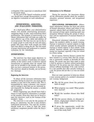 or forgotten if the supervisor or subordinate fails         Information to be Obtained
to document them.
    At the end of the formal evaluation period,                 During the interview, the interviewer obtains
you should have enough documentation to write               all the information possible about the member’s
an objective evaluation on each subordinate.                education, personal interests, and occupational
                                                            experience.

      INTERVIEWING, ASSIGNING,                                  EDUCATIONAL INFORMATION. –Educa-
     AND EVALUATING PERSONNEL                               tional information includes the kind and extent
                                                            of formal education; where and when it was
    As a chief petty officer, your administrative           acquired; subjects liked and disliked and why, and
duties will include interviewing personnel,                 the amount of time spent studying each; any
assigning them to jobs, and evaluating their                occupation followed during the period of educa-
performance. The purpose of interviewing is to              tion; and an explanation of unusual features of
obtain information that will help you make the              education.
most effective use of the skills and abilities of
naval personnel. The best way you can do this is                Educational attainment indicates to a certain
to assign people to work they do well and enjoy;            degree the member’s ability to absorb training.
people who enjoy their work usually put forth               Success in technical or special subjects in high
their best efforts in doing the job. The end result         school usually indicates aptitude for continued
of proper interviewing and assignment is a positive         training in related subjects in Navy schools. Trade
evaluation for the subordinate.                             schools, business schools, and correspondence
                                                            courses are important, especially if they are related
                                                            to a Navy rating.
INTERVIEWING
                                                                Do not assume, however, because a person has
    The interview has three major objectives: to            been trained in a certain field, that the occupa-
establish your position of leadership and respon-           tion is necessarily suitable or desirable for that
sibility in the sailor’s mind, to discover special          person. The person may have been urged to enter
characteristics or aptitudes about the member that          a field by parents or teachers without particularly
may not be included in the records, and to show             desiring it. Or the person may have chosen a field
that you have a personal interest in the person.            without sufficient knowledge of the work involved.
The interview should be friendly, not too formal,           It is also possible that after actually working in
but thorough.                                               a job, the person did not like it or was not suited
                                                            for it.
Beginning the Interview                                        Here are some questions to help you obtain
                                                            a more accurate picture of a member’s educational
    To obtain all the necessary information from            and training background.
a member during an interview, you must put the
member at ease and in the mood to talk. This is                    Why did the person choose this particular
accomplished by using a pleasant, easy manner                      field of study?
and by making it clear that you are interested in,
and responsible for, finding the member a suitable                 What progress was made? What grades
job assignment.                                                    were received?
    Before beginning, you should have had a
chance to read whatever information is available                   Would the member choose this field
on the member. From this, facts can be found to                    today?
open the interview, such as the location of the
member’s home.                                                     Did the person obtain, or attempt to
    The interview is not only for the purpose of                   obtain, employment related to this par-
giving you information, but also to help members                   ticular study field?
understand themselves. You and the member
should work as a team to find the most                             If given the opportunity, would the
satisfactory assignment possible within the Navy’s                 person choose a vocation that would make
needs.                                                             use of this study field?


                                                     4-30
 
