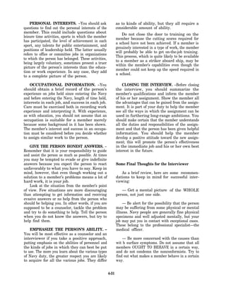 PERSONAL INTERESTS. –You should ask                      as to kinds of ability, but they all require a
questions to find out the personal interests of the          considerable amount of ability.
member. This could include questions about
                                                                 Do not close the door to training on the
leisure time activities, sports in which the member
                                                             member because the cutting scores required for
has participated, the level of achievement in each
                                                             a school have not been achieved. If a member is
sport, any talents for public entertainment, and
                                                             genuinely interested in a type of work, the member
positions of leadership held. The latter usually
                                                             will probably be able to get on-the-job training.
refers to office or committee jobs in organizations
                                                             This process, which is quite likely to be available
to which the person has belonged. These activities,
                                                             to a member as a striker aboard ship, may be
being largely voluntary, sometimes present a truer
                                                             within the member’s capabilities even though the
picture of the person’s interests than the educa-
                                                             member could not keep up the speed required in
tion or work experience. In any case, they add
                                                             a school.
to a complete picture of the person.

    OCCUPATIONAL INFORMATION. –You                               CLOSING THE lNTERVIEW. –Before closing
should obtain a brief record of the person’s                 the interview, you should summarize the
experience on jobs held since entering the Navy              member’s qualifications and inform the member
and before entering the Navy, length of time held,           of his or her assignment. Show the member all
interests in each job, and success in each job.              the advantages that can be gained from the assign-
Care must be exercised both in recording work                ment. It is part of your duty to help the member
experience and interpreting it. With experience,             see all the ways in which the assignment can be
as with education, you should not assume that an             used in furthering long-range ambitions. You
occupation is suitable for a member merely                   should make certain that the member understands
because some background in it has been shown.                all the duties and responsibilities of the assign-
The member’s interest and success in an occupa-              ment and that the person has been given helpful
tion must be considered before you decide whether            information. You should help the member
to assign similar work to the person.                        develop a positive attitude toward the new assign-
                                                             ment; this will promote the person’s effectiveness
    GIVE THE PERSON HONEST ANSWERS. –                        in the immediate job and his or her own best
Remember that it is your responsibility to guide             interest in the future.
and assist the person as much as possible. At times
you may be tempted to evade or give indefinite
answers because you expect the person to react               Some Final Thoughts for the Interviewer
unfavorably to what you have to say. Keep in
mind, however, that even though working out a                   As a brief review, here are some recommen-
solution to a member’s problems means a lot of               dations to keep in mind for successful inter-
hard work, it is your job.                                   viewing:
    Look at the situation from the member’s point
of view. Few situations are more discouraging                   — Get a mental picture of the WHOLE
than attempting to get information and receiving             person, not just one side.
evasive answers or no help from the person who
should be helping you. In other words, if you are                — Be alert for the possibility that the person
supposed to be a counselor, tackle the problem               may be suffering from some physical or mental
and try to do something to help. Tell the person             illness. Navy people are generally fine physical
when you do not know the answers, but try to                 specimens and well adjusted mentally, but your
help find them.                                              job may put you in contact with exceptional cases.
                                                             These belong to the professional specialist—the
    EMPHASIZE THE PERSON’S ABILITY. –                        medical officer.
You will be most effective as a counselor and an
interviewer if you take a positive approach,                     — Be more concerned with the causes than
putting emphasis on the abilities of personnel and           wit h surface symptoms. Do not assume that all
the kinds of jobs in which they can best be put              members OUGHT TO BEHAVE in a certain way,
to use. The more you learn about the various types           and do not condemn the nonconformists. Try to
of Navy duty, the greater respect you are likely             find out what makes a member behave in a certain
to acquire for all the various jobs. They differ             way.


                                                      4-31
 