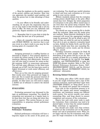 — Keep the emphasis on the positive aspects               are evaluating. You should pay careful attention
of the person’s abilities and character. Show that            to detail and treat each evaluation as if it were
you appreciate the member’s good qualities and                going in your service record.
show the person how to take advantage of these                     Military standards indicate that the evaluation
qualities.                                                    writing process should begin at the petty officer
                                                              second class level. Delegate the initial preparation
    — In your efforts to be friendly and under-               of evaluations to the petty officer second class or
standing, do not give the impression that you                 one level above the person being evaluated. Have
are an easy mark or that friendly talk is all you             the next level in the chain of command review the
have to offer. Do what you can, definitely and                evaluation.
positively. Expect members to do their part.                      You should use your counseling file to double
                                                              check the evaluation. Make sure the marks given
  — Remember that it is your duty to help the                 are realistic. Some discrete checking in your
Navy make the best use of its personnel.                      command will reveal the appropriate marking
                                                              range for personnel. Do not be afraid to give 4.0
   — Above all, remember that you are dealing                 marks if they are called for and can be justified.
with HUMAN BEINGS. An interview that is just                  Your job is to give an objective evaluation based
one event in a day’s work to you may be the                   on facts. Bullets for blocks 54,55, and 56 of the
turning point of a member’s life.                             evaluation should come from your counseling file,
                                                              the subordinate’s service record, and the division
ASSIGNING                                                     officer’s record.
                                                                  Providing evaluation comments for block 56
    Assigning personnel is a staffing function as             is a problem for most people. Give a brief
discussed in chapter 3. Your primary objective is             description of the person and his or her job. The
to match the correct person to the job to receive             purpose of block 56 is to amplify information in
maximum efficiency and effectiveness. However,                blocks 27 through 43, 54, and 55. Use bold,
you will also need to account for using on-the-               underline, and CAPITALIZATION to make key
job training (OJT) to cross-train personnel.                  words and phrases standout. Refer to The Navy
You will lose some efficiency in the short term               Enlisted Performance Evaluation System, NAV-
through use of OJT, but the long term result is               MILPERSCOMINST 1616.1A, and the Enlisted
higher divisional or work center efficiency and               Evaluation Manual, BUPERSINST 1616.9, for
effectiveness.                                                additional information.
    There are no firm rules for assigning personnel.
Best results occur when personnel are happy in                Reviewing Enlisted Evaluations
their job. Try to match the personal interest of
the subordinate to the job requirements when                      The leading petty officer (LPO) should submit
possible. At other times you will need to employ              to you the rough evaluation and a copy of the
a skillful use of influence to achieve the desired            enlisted evaluation report-individual input form
outcome.                                                      (NAVPERS 1616/21), or “brag sheet” as it is
                                                              known. You should now prepare the evaluation.
EVALUATING                                                        Your role in the evaluation process is to
                                                              compile the inputs and assure completion,
    Evaluating personnel was discussed in the                 correctness, and consistency among your different
topic on performance counseling. You should be                work centers. Use service records, your notes,
counseling your personnel on a regular basis to               counseling files, and brag sheets to ensure
let them know how they are doing and where they               completion and accuracy of the evaluations.
need to improve. This section focuses on your                     Observe how each work center tends to mark
responsibilities in preparing enlisted performance            the evaluations. Some evaluations may tend to be
evaluations.                                                  skewed higher or lower than the normal standard.
                                                              Make corrections as appropriate.
Preparing Enlisted                                                You should now make sure that written
Performance Evaluations                                       remarks on the evaluation are in the proper
                                                              format and void of grammatical errors. When you
    Enlisted performance evaluations will have a              are happy with the way the evaluations read, then
long-term impact on the career of the person you              pass the rough evaluations to the division officer.


                                                       4-32
 