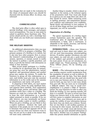 Any changes that are made to the evaluation by                    Another thing to consider, which is almost as
the chain of command above you should be                      important as the content, is the technical aspects
discussed with the division officer. As always, stay          of the presentation itself. Your visual aids should
informed!                                                     be as good as you can make them and, above all,
                                                              they should be correct. Slides containing errors
                                                              in spelling, grammar, and computations distract
                                                              your audience and undermine your credibility.
              COMMUNICATION                                   Speak clearly and distinctly to your audience. If
                                                              you do all these things and have your briefing well
    The chief petty officer is often called upon to           organized, you will be successful.
provide briefings, write messages, and prepare
naval correspondence. You may at some point be                Organization of a Briefing
asked to perform these functions also. This
section should provide you with a knowledge base                 The special requirements of a briefing impose
from which you can build your communication                   certain limitations upon the speaker. The
skills.                                                       traditional plan of organization, with an
                                                              introduction, a body, and a conclusion, is
                                                              adaptable to the clarity, accuracy, and brevity
THE MILITARY BRIEFING                                         necessary in a good briefing.

    An additional administrative duty you may                     INTRODUCTION. —Since your listeners
have as a CPO is to prepare a briefing. The                   need and want to know about your subject, you
primary purpose of a briefing is to inform, but               will not need time-consuming, attention-getting
it also may have other purposes: first, to ensure             devices. If another speaker introduces you and
the listener’s understanding of a particular                  your subject, you need only give a quick overview
mission, operation, or concept; second, to enable             of the subject and proceed immediately to
the listener to perform a specific procedure; and             the main points. If you are not introduced, you
third, to provide the listener with information on            might simply say, “Good morning. I’m Chief
which to base decisions.                                      Petty Officer Jones; I’ll be briefing you
    Often several people participate in a briefing.           on _____________ .”
In a briefing for an operational plan, for instance,
one group may cover the administrative, tactical,                  BODY. —The information for the body of
logistical, and operational phases; and another               your briefing requires careful consideration from
group may explain the mission. To enable the                  the standpoint of content as well as delivery. If
listeners to grasp all this information as a                  possible, present only the facts. Your facts should
unit, each briefer must give only the essential               be provable, and you should have the proof with
information in as few words and as few minutes                you in case your listeners ask for it. Because you
as completeness and clarity will permit.                      must be brief, you may have to omit many details
    In preparing to brief others, you must analyze            from your talk. This can cause you to oversimplify
a mass of data, choose the really significant facts,          a difficult subject. One way to avoid over-
and organize them carefully. Your explanation                 simplification is to prepare a folder of’ “documen-
should be simple, precise, and factual. Jokes and             tation” for your listeners to refer to after you
anecdotes rarely have a place in a briefing. The              finish the briefing. In your opening remarks, tell
listeners are ready for a serious talk. They want             them it is available. You gain in several ways from
to hear the vital information on a specific                   letting your listeners know at the outset that they
subject presented as clearly as possible. If you are          will have access to complete information on your
able, however, you may occasionally use humor                 subject. First, your listeners are more apt to
to help you make a point or clarify a problem.                accept the validity of your information because
When you give a briefing, you are likely to face              they know they can check your evidence. Second,
a captive audience. Analyze the rank and                      they are less likely to ask needless questions or
experience of the people you are to brief, and try            to interrupt for other reasons. And third, they will
to determine what your best approach will be. You             go along with very simple visual aids because they
cannot always say what your listeners want to                 know they can get more detailed information if
hear, but you can try to speak in the manner they             they need it. Another way is to prepare “backup”
will most easily understand.                                  slides that present detailed information on specific


                                                       4-33
 