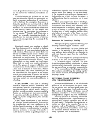 issues. If questions are asked, you will be ready              either case, organize your material to inform
and will increase the confidence your audience has             as you would for a speech. On the other hand,
in you.                                                        if the purpose is to provide your listeners with
    If certain facts are not available and you must            information on which to base decisions, a
make an assumption, identify the assumption, say               problem-solving plan to organization can be most
that it is necessary, and continue. If your listeners          effective.
wish to challenge the assumption, they can do so                   When you prepare and deliver briefings,
during the question-and-answer period, at which                remember their basic function is to convey
time you should be able to explain your rationale.             information more rapidly and effectively than
Normally, you do not interpret the information                 would be possible by any other means. It takes
in your briefing. Present the facts and let your               practice to become an excellent briefer. Experience
listeners draw the conclusions. Such phrases as                in other types of public speaking and in writing
“In my opinion, ” “I think,” and “I take this to               also helps. As a member of the Navy, you need
mean” are generally signs that the briefer is                  to be adept at stating your ideas accurately,
going beyond the mere presentation of informa-                 briefly, and clearly.
tion and is interpreting the meaning of the
information.                                                   Procedures for Presenting a Briefing
                                                                   When you are giving a prepared briefing, your
    Emotional appeals have no place in a brief-                briefing needs to support four basic areas:
ing. Your listeners will be justified in doubting                  1. You should state the point clearly and
your objectivity if your presentation is charged               concisely at the beginning of your briefing so that
with emotion. This does not mean that your                     your audience knows what they are listening to
delivery should be dry and lifeless—rather, quite              and what they can expect from the rest of your
the contrary. Because you must present pertinent               briefing.
information and nothing more, you should strive                    2. You must amplify the point you are trying
for an animated and interesting delivery. Visual               to make or the area you are trying to cover.
aids can help you show quickly and clearly many                    3. You should support that point. You must
things that you would have trouble putting into                bring the audience enough information to inform
words. One glance at a map would show your                     them or to help them make a decision, whatever
listeners more about air bases in Communist                    the purpose of your presentation happens to be.
China than 15 minutes of words alone. Practice                     4. You must end your briefing appropriately.
the briefing with your visual aids until you can               The conclusion should bring the briefing together
use them smoothly. They should be an integral                  in a concise manner, reviewing the topic but
part of your presentation. If you do not practice              keeping it short.
your briefing, such simple acts as uncovering or
recovering a chart can cause awkward breaks in                 REVIEWING NAVAL MESSAGES
a briefing.                                                    AND CORRESPONDENCE

    CONCLUSION. —This part of a briefing                           An ability to communicate in the written form
should be short but positive. Summarize your                   will serve you well throughout your naval career.
main points if you feel it is necessary. Since a               As you progress more and more people expect you
question-and-answer period usually follows a                   to be able to communicate clearly and concisely.
briefing, a good concluding sentence might be                  This section of the chapter will discuss some of
“Ladies and gentlemen, are there any questions?”               the basic procedures to review messages and
If a question period is not to follow, you might               correspondence prepared by your subordinates.
simply say, “Ladies and gentlemen, this concludes                  Basically you will be reviewing for content,
my briefing. ”                                                 spelling, and punctuation. If your command is
    Clear, logical organization of your material               equipped with personal computers, your job will
will help your listeners understand it. In organizing          be much easier. Unclassified documents can be
the introduction, body, and conclusion of the                  written and edited on the computer. You may use
briefing, keep the purpose in mind. It can be to               programs such as WordPerfect or Wordstar to
give your listeners an understanding of a certain              write, edit, spell check, or substitute words using
mission, operation, or concept. Or it can be to                the thesaurus. Sentence structure can be checked
enable them to perform a specific procedure. In                using a program such as Rightwriter.


                                                        4-34
 