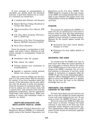 If your message or correspondence is                     Regulations of the U.S. Navy (SORN). The
classified, you should check the document                   SORM should be arranged in the same manner
manually. A good desk reference set is a must.              as the SORN and contain detailed bills as they
As a minimum you should have:                               apply to your command. This section covers your
                                                            responsibility to keep the SORM current and
       A standard desk dictionary and thesaurus             up-to-date.

       Hedge’s Harbrace College Handbook or
       Chicago Style Manual                                 PURPOSE
       Telecommunications Users Manual, NTP                     The purpose for updating the SORM is to
       3(H)                                                 make sure you are operating your work center or
                                                            division using the most up-to-date information
       U.S. Navy Plain Language Dictionary,                 and procedures available. The SORM should be
       NTP 3, SUPP-1(K)                                     updated at least annually to remain current.
                                                            Reasons for the annual update include the
       Department of the Navy Correspondence                following:
       Manual, SECNAV Instruction 5216.5C
                                                                   Instructions have been issued, deleted,
       Naval Terms Dictionary
                                                                   changed, or revised
    Ensure the message or correspondence is brief,
simple, and clearly written. Elements of well-                     Equipment has been added, deleted, or
written messages or correspondence include the                     changed
following:

       Introduction—state the purpose.                      REVIEWING THE SORM

       Body—discuss the subject.                                 You should review the SORM every time an
                                                            event occurs that effects the normal operation of
       Closing—present your conclusions or                  your work center or division. Review the section
       recommendations.                                     of the SORM relevant to the event to see if a
                                                            change in the SORM is warranted. You are in the
       Appendix or enclosures—include pertinent             best position to determine if and how much
       details (not always required).                       changes in instructions or equipment affect the
                                                            SORM. Do not rely on the commanding officer,
    Begin your review by making sure the docu-              executive officer, department head, or division
ment is in the correct format. Read the document            officer to notice if the SORM needs to be updated.
for content. If you have questions about the                They do not have the time or the detailed
accuracy of the information, ask the petty officer          knowledge that you do.
who wrote the document to clarify your questions.
Check the document for mechanical defects. You
do this by making sure each sentence starts with            PREPARING AND SUBMITTING
a capital letter, each sentence ends with the               CHANGES TO THE SORM
appropriate punctuation, and the appropriate
words begin with capital letters. Make sure                     You have been doing your job and have not
spelling is correct and redundant words or                  had an event that changes the normal operation
sentences are deleted.                                      of your work center during the last year. Do you
                                                            need to review the SORM? Of course you do!
                                                                Review the areas of the SORM that affect your
     SHIP’S ORGANIZATION AND                                work center or division. Compare the listed
    REGULATIONS MANUAL (SORM)                               references in each section to the latest copy of the
                                                            command’s master directives and issuance list.
   Your command’s Standard Organization and                 Your administrative office should have a 5215
Regulations Manual (SORM) is a command-                     master list that contains all instructions applicable
specific version of the Standard Organization and           to your ship.


                                                     4-35
 