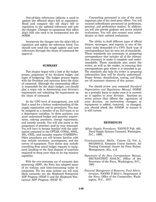 Out-of-date references indicate a need to                   Counseling personnel is one of the most
update the effected ship’s bill or regulation.               important jobs of the chief petty officer. You will
Read and compare the old ship’s bill or                      counsel subordinate personnel on profession,
regulation to the updated references and note                personal, and performance matters. In addition,
the changes. Changes to equipment that affect                you will also provide guidance and review enlisted
ship’s bills also need to be incorporated into the           evaluations. You will also counsel your subor-
SORM.                                                        dinates on their enlisted evaluations.

    Incorporate the changes into the ship’s bill or              The ability to draft different types of official
regulation and update the references listed. You             letters, messages, and reports is one of the
should now send the rough update and new                     many tasks demanded of a CPO. Each type of
references through the chain of command for                  correspondence has its own set of standards.
approval.                                                    These standards are necessary in preparing
                                                             correspondence that includes all of the informa-
                                                             tion necessary to make it complete and under-
                                                             standable. These standards also assist the
                  SUMMARY                                    writer, as well as the reader, in ensuring that
                                                             correspondence gets where it is intended to go.
    This chapter began with a look at the budget             The standards also help the writer in preparing
process, preparation of the divisional budget, and           information that will be clearly understood.
types of budgeting. The budget process begins                Proper format, identification, routing, and filing
with the President and continues down the chain              are all necessary elements of this system.
of command. Although the commanding officer
is responsible for the ship’s budget, you should                 You should review your command Standard
play a major role in determining your division’s             Organization and Regulations Manual (SORM)
requirements and submitting the requirements up              on a periodic basis to make sure it is current
the chain of command.                                        as it applies to your division. Anytime an
                                                             event occurs that affects the operation of
    At the CPO level of management, you will                 your division; an instruction changes; or
find a need for a better understanding of the                equipment is added, removed, or changed,
supply organization and its procedures. You may              you should check the SORM to ensure it
be assigned as a member of an ILO team or as                 is still current.
a department custodian. In these positions, you
must understand budget and quantity require-
ments, ordering procedures, stowage requirements,
and custody records. You will also assist in the                              REFERENCES
assignment of priorities used by your command.
You will have to become familiar with the infor-             Afloat Supply Procedures, NAVSUP Pub. 485,
mation contained in the OPTAR, COSAL, SNSL,                     Naval Supply Systems Command, Washington,
ISL, CEIL, and casualty reports (CASREPs).                      D.C., 1990.
Other procedures you will become familiar with
may include inventory, investigation, and the                Communication Skills, Course 12, Vol. 4,
survey of equipment. Your duties may include                   00012048112, Extension Course Institute, Air
everything from initial budget requests to equip-              Training Command, Gunter Air Force Station,
ment handling or the final disposal of materials               Montgomery, Ala., n.d.
required to keep your ship at its top mission
capability.                                                  Department of the Navy Correspondence Manual,
                                                                SECNAVINST 5216.5C, Office of the
    With the ever-increasing use of automatic data              Secretary of the Navy, Washington, D.C.,
processing (ADP), the Navy has adapted many                     1983.
of its tedious and time-consuming tasks to
automation. The two main systems you will most               Financial Management of Resources, Fund Admin-
likely encounter are the Shipboard Nontactical                  istration, NAVSO P-3013-1, Department of
ADP Program (SNAP I) and the Shipboard Non-                     the Navy, Office of the Comptroller, Wash-
tactical ADP Program (SNAP II).                                 ington, D.C., 1977.


                                                      4-36
 