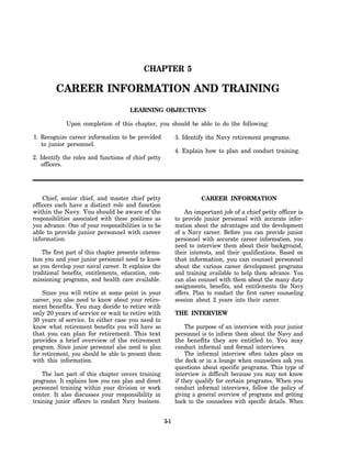 CHAPTER 5

         CAREER INFORMATION AND TRAINING
                                       LEARNING OBJECTIVES

             Upon completion of this chapter, you should be able to do the following:

1. Recognize career information to be provided               3. Identify the Navy retirement programs.
   to junior personnel.
                                                             4. Explain how to plan and conduct training.
2. Identify the roles and functions of chief petty
    officers.




    Chief, senior chief, and master chief petty                        CAREER INFORMATION
officers each have a distinct role and function
within the Navy. You should be aware of the                      An important job of a chief petty officer is
responsibilities associated with these positions as          to provide junior personnel with accurate infor-
you advance. One of your responsibilities is to be           mation about the advantages and the development
able to provide junior personnel with career                 of a Navy career. Before you can provide junior
information.                                                 personnel with accurate career information, you
                                                             need to interview them about their background,
    The first part of this chapter presents informa-         their interests, and their qualifications. Based on
tion you and your junior personnel need to know              that information, you can counsel personnel
as you develop your naval career. It explains the            about the various career development programs
traditional benefits, entitlements, education, com-          and training available to help them advance. You
missioning programs, and health care available.              can also counsel with them about the many duty
                                                             assignments, benefits, and entitlements the Navy
    Since you will retire at some point in your              offers. Plan to conduct the first career counseling
career, you also need to know about your retire-             session about 2 years into their career.
ment benefits. You may decide to retire with
only 20 years of service or wait to retire with              THE INTERVIEW
30 years of service. In either case you need to
know what retirement benefits you will have so                   The purpose of an interview with your junior
that you can plan for retirement. This text                  personnel is to inform them about the Navy and
provides a brief overview of the retirement                  the benefits they are entitled to. You may
program. Since junior personnel also need to plan            conduct informal and formal interviews.
for retirement, you should be able to present them               The informal interview often takes place on
with this information.                                       the deck or in a lounge when counselees ask you
                                                             questions about specific programs. This type of
    The last part of this chapter covers training            interview is difficult because you may not know
programs. It explains how you can plan and direct            if they qualify for certain programs. When you
personnel training within your division or work              conduct informal interviews, follow the policy of
center. It also discusses your responsibility in             giving a general overview of programs and getting
training junior officers to conduct Navy business.           back to the counselees with specific details. When


                                                       5-1
 