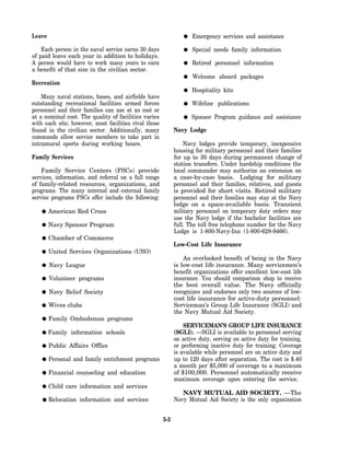 Leave                                                               Emergency services and assistance

    Each person in the naval service earns 30 days                  Special needs family information
of paid leave each year in addition to holidays.
A person would have to work many years to earn                      Retired personnel information
a benefit of that size in the civilian sector.
                                                                    Welcome aboard packages
Recreation
                                                                    Hospitality kits
    Many naval stations, bases, and airfields have
outstanding recreational facilities armed forces                    Wifeline publications
personnel and their families can use at no cost or
at a nominal cost. The quality of facilities varies                 Sponsor Program guidance and assistance
with each site; however, most facilities rival those
found in the civilian sector. Additionally, many             Navy Lodge
commands allow service members to take part in
intramural sports during working hours.                          Navy lodges provide temporary, inexpensive
                                                             housing for military personnel and their families
Family Services                                              for up to 30 days during permanent change of
                                                             station transfers. Under hardship conditions the
    Family Service Centers (FSCs) provide                    local commander may authorize an extension on
services, information, and referral on a full range          a case-by-case basis. Lodging for military
of family-related resources, organizations, and              personnel and their families, relatives, and guests
programs. The many internal and external family              is provided for short visits. Retired military
service programs FSCs offer include the following:           personnel and their families may stay at the Navy
                                                             lodge on a space-available basis. Transient
        American Red Cross                                   military personnel on temporary duty orders may
                                                             use the Navy lodge if the bachelor facilities are
        Navy Sponsor Program                                 full. The toll free telephone number for the Navy
                                                             Lodge is 1-800-Navy-Inn (1-800-628-9466).
        Chamber of Commerce
                                                             Low-Cost Life Insurance
        United Services Organizations (USO)
                                                                 An overlooked benefit of being in the Navy
        Navy League                                          is low-cost life insurance. Many servicemen’s
                                                             benefit organizations offer excellent low-cost life
        Volunteer programs                                   insurance. You should comparison shop to receive
                                                             the best overall value. The Navy officially
        Navy Relief Society                                  recognizes and endorses only two sources of low-
                                                             cost life insurance for active-duty personnel:
        Wives clubs                                          Serviceman’s Group Life Insurance (SGLI) and
                                                             the Navy Mutual Aid Society.
        Family Ombudsman programs
                                                                 SERVICEMAN’S GROUP LIFE INSURANCE
        Family information schools                           (SGLI). —SGLI is available to personnel serving
                                                             on active duty, serving on active duty for training,
        Public Affairs Office                                or performing inactive duty for training. Coverage
                                                             is available while personnel are on active duty and
        Personal and family enrichment programs              up to 120 days after separation. The cost is $.40
                                                             a month per $5,000 of coverage to a maximum
        Financial counseling and education                   of $100,000. Personnel automatically receive
                                                             maximum coverage upon entering the service.
        Child care information and services
                                                                NAVY MUTUAL AID SOCIETY. —The
        Relocation information and services                  Navy Mutual Aid Society is the only organization


                                                       5-3
 