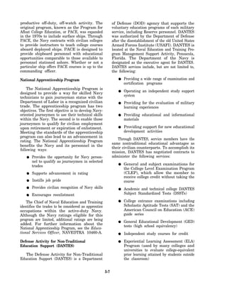 productive off-duty, off-watch activity. The                 of Defense (DOD) agency that supports the
original program, known as the Program for                   voluntary education programs of each military
Afloat College Education, or PACE, was expanded              service, including Reserve personnel. DANTES
in the 1970s to include surface ships. Through               was authorized by the Department of Defense
PACE, the Navy contracts with civilian colleges              after the disestablishment of the old United States
to provide instructors to teach college courses              Armed Forces Institute (USAFI). DANTES is
aboard deployed ships. PACE is designed to                   located at the Naval Education and Training Pro-
provide shipboard personnel with educational                 gram Management Support Activity, Pensacola,
opportunities comparable to those available to               Florida. The Department of the Navy is
personnel stationed ashore. Whether or not a                 designated as the executive agent for DANTES.
particular ship offers PACE courses is up to the             DANTES services include, but are not limited to,
commanding officer.                                          the following:

National Apprenticeship Program                                     Providing a wide range of examination and
                                                                    certification programs
    The National Apprenticeship Program is
                                                                    Operating an independent study support
designed to provide a way for skilled Navy
                                                                    system
technicians to gain journeyman status with the
Department of Labor in a recognized civilian                        Providing for the evaluation of military
trade. The apprenticeship program has two                           learning experiences
objectives. The first objective is to develop Navy-
oriented journeymen to use their technical skills                   Providing educational and informational
within the Navy. The second is to enable those                      materials
journeymen to qualify for civilian employment
upon retirement or expiration of enlistment.                        Providing support for new educational
Meeting the standards of the apprenticeship                         development activities
program can also lead to an advancement in
                                                                Through DANTES, service members have the
rating. The National Apprenticeship Program
                                                             same nontraditional educational advantages as
benefits the Navy and its personnel in the
                                                             their civilian counterparts. To accomplish its
following ways:
                                                             mission, DANTES has negotiated contracts to
       Provides the opportunity for Navy person-             administer the following services:
       nel to qualify as journeymen in selected
       trades                                                       General and subject examinations for
                                                                    the College Level Examination Program
       Supports advancement in rating                               (CLEP), which allow the member to
                                                                    receive college credit without taking the
       Instills job pride                                           course
       Provides civilian recognition of Navy skills                 Academic and technical college DANTES
       Encourages reenlistment                                      Subject Standardized Tests (DSSTs)

    The Chief of Naval Education and Training                       College entrance examinations including
identifies the trades to be considered as apprentice                Scholastic Aptitude Tests (SAT) and the
occupations within the active-duty Navy.                            American Council on Education (ACE)
Although the Navy ratings eligible for this                         guide series
program are limited, additional ratings are being
                                                                    General Educational Development (GED)
added. For further information about the
                                                                    tests (high school equivalency)
National Apprenticeship Program, see the Educa-
tional Services Officer, NAVEDTRA 10460-A.                          Independent study courses for credit
Defense Activity for Non-Traditional                                Experiential Learning Assessment (ELA)
Education Support (DANTES)                                          Program (used by many colleges and
                                                                    universities to evaluate college-equivalent
   The Defense Activity for Non-Traditional                         prior learning attained by students outside
Education Support (DANTES) is a Department                          the classroom)


                                                       5-7
 