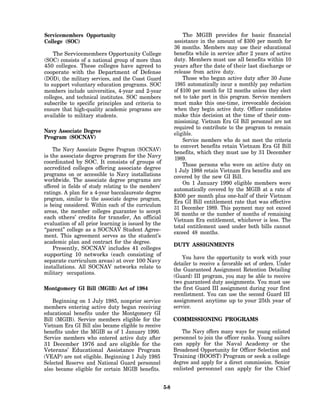Servicemembers Opportunity                                      The MGIB provides for basic financial
College (SOC)                                               assistance in the amount of $300 per month for
                                                            36 months. Members may use their educational
    The Servicemembers Opportunity College                  benefits while in service after 2 years of active
(SOC) consists of a national group of more than             duty. Members must use all benefits within 10
450 colleges. These colleges have agreed to                 years after the date of their last discharge or
cooperate with the Department of Defense                    release from active duty.
(DOD), the military services, and the Coast Guard               Those who began active duty after 30 June
to support voluntary education programs. SOC                1985 automatically incur a monthly pay reduction
members include universities, 4-year and 2-year             of $100 per month for 12 months unless they elect
colleges, and technical institutes. SOC members             not to take part in this program. Service members
subscribe to specific principles and criteria to            must make this one-time, irrevocable decision
ensure that high-quality academic programs are              when they begin active duty. Officer candidates
available to military students.                             make this decision at the time of their com-
                                                            missioning. Vietnam Era GI Bill personnel are not
                                                            required to contribute to the program to remain
Navy Associate Degree                                       eligible.
Program (SOCNAV)
                                                                Service members who do not meet the criteria
                                                            to convert benefits retain Vietnam Era GI Bill
    The Navy Associate Degree Program (SOCNAV)
                                                            benefits, which they must use by 31 December
is the associate degree program for the Navy                1989.
coordinated by SOC. It consists of groups of                    Those persons who were on active duty on
accredited colleges offering associate degree               1 July 1988 retain Vietnam Era benefits and are
programs on or accessible to Navy installations             covered by the new GI Bill.
worldwide. The associate degree programs are
                                                                On 1 January 1990 eligible members were
offered in fields of study relating to the members’
                                                            automatically covered by the MGIB at a rate of
ratings. A plan for a 4-year baccalaureate degree
                                                            $300 per month plus one-half of their Vietnam
program, similar to the associate degree program,
                                                            Era GI Bill entitlement rate that was effective
is being considered. Within each of the curriculum
                                                            31 December 1989. This payment may not exceed
areas, the member colleges guarantee to accept              36 months or the number of months of remaining
each others’ credits for transfer, An official              Vietnam Era entitlement, whichever is less. The
evaluation of all prior learning is issued by the
                                                            total entitlement used under both bills cannot
“parent” college as a SOCNAV Student Agree-
                                                            exceed 48 months.
ment. This agreement serves as the student’s
academic plan and contract for the degree.
                                                            DUTY ASSIGNMENTS
    Presently, SOCNAV includes 41 colleges
supporting 10 networks (each consisting of
                                                                You have the opportunity to work with your
separate curriculum areas) at over 100 Navy
                                                            detailer to receive a favorable set of orders. Under
installations. All SOCNAV networks relate to
                                                            the Guaranteed Assignment Retention Detailing
military occupations.
                                                            (Guard) III program, you may be able to receive
                                                            two guaranteed duty assignments. You must use
Montgomery GI Bill (MGIB) Act of 1984                       the first Guard III assignment during your first
                                                            reenlistment. You can use the second Guard III
    Beginning on 1 July 1985, nonprior service              assignment anytime up to your 25th year of
members entering active duty began receiving                service.
educational benefits under the Montgomery GI
Bill (MGIB). Service members eligible for the               COMMISSIONING PROGRAMS
Vietnam Era GI Bill also became eligible to receive
benefits under the MGIB as of 1 January 1990.                  The Navy offers many ways for young enlisted
Service members who entered active duty after               personnel to join the officer ranks. Young sailors
31 December 1976 and are eligible for the                   can apply for the Naval Academy or the
Veterans’ Educational Assistance Program                    Broadened Opportunity for Officer Selection and
(VEAP) are not eligible. Beginning 1 July 1985              Training (BOOST) Program or seek a college
Selected Reserve and National Guard personnel               degree and apply for a direct commission. Senior
also became eligible for certain MGIB benefits.             enlisted personnel can apply for the Chief


                                                      5-8
 