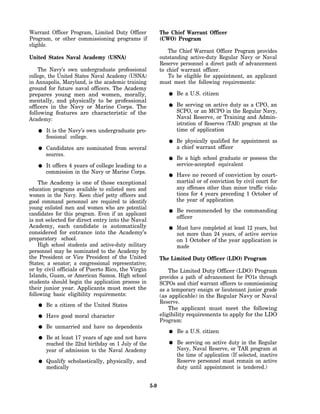 Warrant Officer Program, Limited Duty Officer              The Chief Warrant Officer
Program, or other commissioning programs if                (CWO) Program
eligible.
                                                               The Chief Warrant Officer Program provides
United States Naval Academy (USNA)                         outstanding active-duty Regular Navy or Naval
                                                           Reserve personnel a direct path of advancement
    The Navy’s own undergraduate professional              to chief warrant officer.
college, the United States Naval Academy (USNA)                To be eligible for appointment, an applicant
in Annapolis, Maryland, is the academic training           must meet the following requirements:
ground for future naval officers. The Academy
prepares young men and women, morally,                            Be a U.S. citizen
mentally, and physically to be professional
officers in the Navy or Marine Corps. The                         Be serving on active duty as a CPO, an
following features are characteristic of the                      SCPO, or an MCPO in the Regular Navy,
Academy:                                                          Naval Reserve, or Training and Admin-
                                                                  istration of Reserves (TAR) program at the
       It is the Navy’s own undergraduate pro-                    time of application
       fessional college.
                                                                  Be physically qualified for appointment as
       Candidates are nominated from several                      a chief warrant officer
       sources.
                                                                  Be a high school graduate or possess the
       It offers 4 years of college leading to a                  service-accepted equivalent
       commission in the Navy or Marine Corps.
                                                                  Have no record of conviction by court-
    The Academy is one of those exceptional                       martial or of conviction by civil court for
education programs available to enlisted men and                  any offenses other than minor traffic viola-
women in the Navy. Keen chief petty officers and                  tions for 4 years preceding 1 October of
good command personnel are required to identify                   the year of application
young enlisted men and women who are potential
                                                                  Be recommended by the commanding
candidates for this program. Even if an applicant
                                                                  officer
is not selected for direct entry into the Naval
Academy, each candidate is automatically                          Must have completed at least 12 years, but
considered for entrance into the Academy’s                        not more than 24 years, of active service
preparatory school.                                               on 1 October of the year application is
    High school students and active-duty military                 made
personnel may be nominated to the Academy by
the President or Vice President of the United              The Limited Duty Officer (LDO) Program
States; a senator; a congressional representative;
or by civil officials of Puerto Rico, the Virgin               The Limited Duty Officer (LDO) Program
Islands, Guam, or American Samoa. High school              provides a path of advancement for PO1s through
students should begin the application process in           SCPOs and chief warrant officers to commissioning
their junior year. Applicants must meet the                as a temporary ensign or lieutenant junior grade
following basic eligibility requirements:                  (as applicable) in the Regular Navy or Naval
                                                           Reserve.
       Be a citizen of the United States
                                                               The applicant must meet the following
       Have good moral character                           eligibility requirements to apply for the LDO
                                                           Program:
       Be unmarried and have no dependents
                                                                  Be a U.S. citizen
       Be at least 17 years of age and not have
       reached the 22nd birthday on 1 July of the                 Be serving on active duty in the Regular
       year of admission to the Naval Academy                     Navy, Naval Reserve, or TAR program at
                                                                  the time of application (If selected, inactive
       Qualify scholastically, physically, and                    Reserve personnel must remain on active
       medically                                                  duty until appointment is tendered.)


                                                     5-9
 