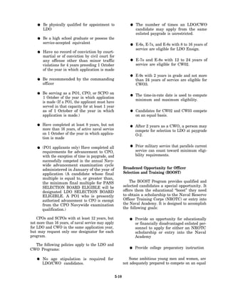 Be physically qualified for appointment to                  The number of times an LDO/CWO
       LDO                                                         candidate may apply from the same
                                                                   enlisted paygrade is unrestricted.
       Be a high school graduate or possess the
       service-accepted equivalent                                 E-6s, E-7s, and E-8s with 8 to 16 years of
                                                                   service are eligible for LDO Ensign.
       Have no record of conviction by court-
       martial or of conviction by civil court for
       any offense other than minor traffic                        E-7s and E-8s with 12 to 24 years of
       violations for 4 years preceding 1 October                  service are eligible for CW02.
       of the year in which application is made
                                                                   E-9s with 2 years in grade and not more
       Be recommended by the commanding                            than 24 years of service are eligible for
       officer                                                     CWO3.

       Be serving as a PO1, CPO, or SCPO on
                                                                   The time-in-rate date is used to compute
       1 October of the year in which application
                                                                   minimum and maximum eligibility.
       is made (If a PO1, the applicant must have
       served in that capacity for at least 1 year
       as of 1 October of the year in which                        Candidates for CW02 and CW03 compete
       application is made.)                                       on an equal basis.

       Have completed at least 8 years, but not                   After 2 years as a CWO, a person may
       more than 16 years, of active naval service                compete for selection to LDO at paygrade
       on 1 October of the year in which applica-                 O-2.
       tion is made

       (PO1 applicants only) Have completed all                   Prior military service that parallels current
       requirements for advancement to CPO,                       service can count toward minimum eligi-
       with the exception of time in paygrade, and                bility requirements.
       successfully competed in the annual Navy-
       wide advancement examination cycle
       administered in January of the year of               Broadened Opportunity for Officer
       application (A candidate whose final                 Selection and Training (BOOST)
       multiple is equal to, or greater than,
       the minimum final multiple for PASS                      The BOOST Program provides qualified and
       SELECTION BOARD ELIGIBLE will be                     selected candidates a special opportunity. It
       designated LDO SELECTION BOARD                       offers them the educational “boost” they need
       ELIGIBLE. A PO1 who is presently                     to obtain a scholarship to the Naval Reserve
       authorized advancement to CPO is exempt              Officer Training Corps (NROTC) or entry into
       from the CPO Navywide examination                    the Naval Academy. It is designed to accomplish
       qualification.)                                      the following goals:

    CPOs and SCPOs with at least 12 years, but                    Provide an opportunity for educationally
not more than 16 years, of naval service may apply                or financially disadvantaged enlisted per-
for LDO and CWO in the same application year,                     sonnel to apply for either an NROTC
but may request only one designator for each                      scholarship or entry into the Naval
program.                                                          Academy

  The following policies apply to the LDO and
CWO Programs:                                                     Provide college preparatory instruction

       No age stipulation is required for                       Some ambitious young men and women, are
       LDO/CWO candidates.                                  not adequately prepared to compete on an equal


                                                     5-10
 