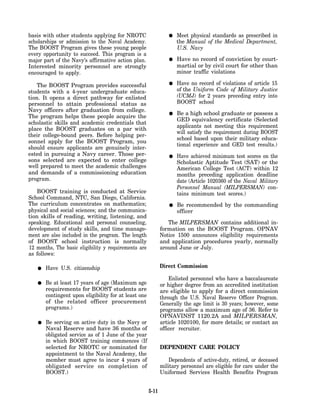 basis with other students applying for NROTC                        Meet physical standards as prescribed in
scholarships or admission to the Naval Academy.                     the Manual of the Medical Department,
The BOOST Program gives these young people                          U.S. Navy
every opportunity to succeed. This program is a
major part of the Navy’s affirmative action plan.                   Have no record of conviction by court-
Interested minority personnel are strongly                          martial or by civil court for other than
encouraged to apply.                                                minor traffic violations

   The BOOST Program provides successful                            Have no record of violations of article 15
students with a 4-year undergraduate educa-                         of the Uniform Code of Military Justice
tion. It opens a direct pathway for enlisted                        (UCMJ) for 2 years preceding entry into
personnel to attain professional status as                          BOOST school
Navy officers after graduation from college.
                                                                    Be a high school graduate or possess a
The program helps these people acquire the
                                                                    GED equivalency certificate (Selected
scholastic skills and academic credentials that
                                                                    applicants not meeting this requirement
place the BOOST graduates on a par with
                                                                    will satisfy the requirement during BOOST
their college-bound peers. Before helping per-
                                                                    school based upon their military educa-
sonnel apply for the BOOST Program, you
                                                                    tional experience and GED test results.)
should ensure applicants are genuinely inter-
ested in pursuing a Navy career. Those per-                         Have achieved minimum test scores on the
sons selected are expected to enter college                         Scholastic Aptitude Test (SAT) or the
well prepared to meet the academic challenges                       American College Test (ACT) within 12
and demands of a commissioning education                            months preceding application deadline
program.                                                            date (Article 1020360 of the Naval Military
                                                                    Personnel Manual (MILPERSMAN) con-
    BOOST training is conducted at Service                          tains minimum test scores.)
School Command, NTC, San Diego, California.
The curriculum concentrates on mathematics;                         Be recommended by the commanding
physical and social sciences; and the communica-                    officer
tion skills of reading, writing, listening, and
speaking. Educational and personal counseling,                  The MILPERSMAN contains additional in-
development of study skills, and time manage-                formation on the BOOST Program. OPNAV
ment are also included in the program. The length            Notice 1500 announces eligibility requirements
of BOOST school instruction is normally                      and application procedures yearly, normally
12 months, The basic eligibility y requirements are          around June or July.
as follows:

       Have U.S. citizenship                                 Direct Commission

                                                                 Enlisted personnel who have a baccalaureate
       Be at least 17 years of age (Maximum age              or higher degree from an accredited institution
       requirements for BOOST students are                   are eligible to apply for a direct commission
       contingent upon eligibility for at least one          through the U.S. Naval Reserve Officer Program.
       of the related officer procurement                    Generally the age limit is 30 years; however, some
       programs.)                                            programs allow a maximum age of 36. Refer to
                                                             OPNAVINST 1120.2A and MILPERSMAN,
       Be serving on active duty in the Navy or              article 1020100, for more details; or contact an
       Naval Reserve and have 36 months of                   officer recruiter.
       obligated service as of 1 June of the year
       in which BOOST training commences (If
       selected for NROTC or nominated for                   DEPENDENT CARE POLICY
       appointment to the Naval Academy, the
       member must agree to incur 4 years of                     Dependents of active-duty, retired, or deceased
       obligated service on completion of                    military personnel are eligible for care under the
       BOOST.)                                               Uniformed Services Health Benefits Program


                                                      5-11
 