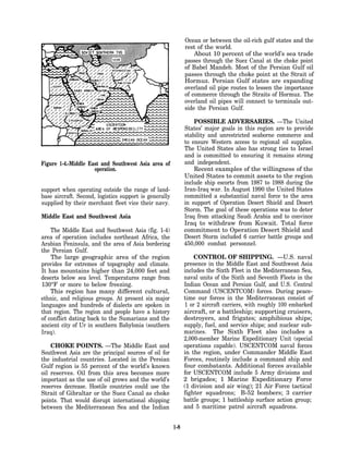 Ocean or between the oil-rich gulf states and the
                                                              rest of the world.
                                                                  About 10 percent of the world’s sea trade
                                                              passes through the Suez Canal at the choke point
                                                              of Babel Mandeb. Most of the Persian Gulf oil
                                                              passes through the choke point at the Strait of
                                                              Hormuz. Persian Gulf states are expanding
                                                              overland oil pipe routes to lessen the importance
                                                              of commerce through the Straits of Hormuz. The
                                                              overland oil pipes will connect to terminals out-
                                                              side the Persian Gulf.

                                                                  POSSIBLE ADVERSARIES. —The United
                                                              States’ major goals in this region are to provide
                                                              stability and unrestricted seaborne commerce and
                                                              to ensure Western access to regional oil supplies.
                                                              The United States also has strong ties to Israel
                                                              and is committed to ensuring it remains strong
Figure 1-4.-Middle East and Southwest Asia area of            and independent.
                     operation.                                   Recent examples of the willingness of the
                                                              United States to commit assets to the region
                                                              include ship escorts from 1987 to 1988 during the
support when operating outside the range of land-             Iran-Iraq war. In August 1990 the United States
base aircraft. Second, logistics support is generally         committed a substantial naval force to the area
supplied by their merchant fleet vice their navy.             in support of Operation Desert Shield and Desert
                                                              Storm. The goal of these operations was to deter
Middle East and Southwest Asia                                Iraq from attacking Saudi Arabia and to convince
                                                              Iraq to withdraw from Kuwait. Total force
    The Middle East and Southwest Asia (fig. 1-4)             commitment to Operation Desert Shield and
area of operation includes northeast Africa, the              Desert Storm included 6 carrier battle groups and
Arabian Peninsula, and the area of Asia bordering             450,000 combat personnel.
the Persian Gulf.
    The large geographic area of the region                       CONTROL OF SHIPPING. —U.S. naval
provides for extremes of topography and climate.              presence in the Middle East and Southwest Asia
It has mountains higher than 24,000 feet and                  includes the Sixth Fleet in the Mediterranean Sea,
deserts below sea level. Temperatures range from              naval units of the Sixth and Seventh Fleets in the
130°F or more to below freezing.                              Indian Ocean and Persian Gulf, and U.S. Central
    This region has many different cultural,                  Command (USCENTCOM) forces. During peace-
ethnic, and religious groups. At present six major            time our forces in the Mediterranean consist of
languages and hundreds of dialects are spoken in              1 or 2 aircraft carriers, with roughly 100 embarked
that region. The region and people have a history             aircraft, or a battleship; supporting cruisers,
of conflict dating back to the Sumarians and the              destroyers, and frigates; amphibious ships;
ancient city of Ur in southern Babylonia (southern            supply, fuel, and service ships; and nuclear sub-
Iraq).                                                        marines. The Sixth Fleet also includes a
                                                              2,000-member Marine Expeditionary Unit (special
    CHOKE POINTS. —The Middle East and                        operations capable). USCENTCOM naval forces
Southwest Asia are the principal sources of oil for           in the region, under Commander Middle East
the industrial countries. Located in the Persian              Forces, routinely include a command ship and
Gulf region is 55 percent of the world’s known                four combatants. Additional forces available
oil reserves. Oil from this area becomes more                 for USCENTCOM include 5 Army divisions and
important as the use of oil grows and the world’s             2 brigades; 1 Marine Expeditionary Force
reserves decrease. Hostile countries could use the            (1 division and air wing); 21 Air Force tactical
Strait of Gibraltar or the Suez Canal as choke                fighter squadrons; B-52 bombers; 3 carrier
points. That would disrupt international shipping             battle groups; 1 battleship surface action group;
between the Mediterranean Sea and the Indian                  and 5 maritime patrol aircraft squadrons.


                                                        1-8
 