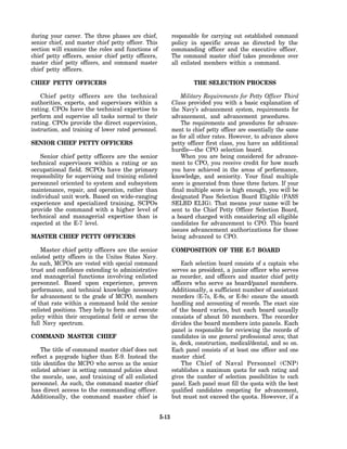 during your career. The three phases are chief,               responsible for carrying out established command
senior chief, and master chief petty officer. This            policy in specific areas as directed by the
section will examine the roles and functions of               commanding officer and the executive officer.
chief petty officers, senior chief petty officers,            The command master chief takes precedence over
master chief petty officers, and command master               all enlisted members within a command.
chief petty officers.

CHIEF PETTY OFFICERS                                                   THE SELECTION PROCESS

    Chief petty officers are the technical                        Military Requirements for Petty Officer Third
authorities, experts, and supervisors within a                Class provided you with a basic explanation of
rating. CPOs have the technical expertise to                  the Navy’s advancement system, requirements for
perform and supervise all tasks normal to their               advancement, and advancement procedures.
rating. CPOs provide the direct supervision,                      The requirements and procedures for advance-
instruction, and training of lower rated personnel.           ment to chief petty officer are essentially the same
                                                              as for all other rates. However, to advance above
SENIOR CHIEF PETTY OFFICERS                                   petty officer first class, you have an additional
                                                              hurdle—the CPO selection board.
    Senior chief petty officers are the senior                    When you are being considered for advance-
technical supervisors within a rating or an                   ment to CPO, you receive credit for how much
occupational field. SCPOs have the primary                    you have achieved in the areas of performance,
responsibility for supervising and training enlisted          knowledge, and seniority. Your final multiple
personnel oriented to system and subsystem                    score is generated from these three factors. If your
maintenance, repair, and operation, rather than               final multiple score is high enough, you will be
individual unit work. Based on wide-ranging                   designated Pass Selection Board Eligible (PASS
experience and specialized training, SCPOs                    SELBD ELIG). That means your name will be
provide the command with a higher level of                    sent to the Chief Petty Officer Selection Board,
technical and managerial expertise than is                    a board charged with considering all eligible
expected at the E-7 level.                                    candidates for advancement to CPO. This board
                                                              issues advancement authorizations for those
MASTER CHIEF PETTY OFFICERS                                   being advanced to CPO.

    Master chief petty officers are the senior                COMPOSITION OF THE E-7 BOARD
enlisted petty officers in the Unites States Navy.
As such, MCPOs are vested with special command                    Each selection board consists of a captain who
trust and confidence extending to administrative              serves as president, a junior officer who serves
and managerial functions involving enlisted                   as recorder, and officers and master chief petty
personnel. Based upon experience, proven                      officers who serve as board/panel members.
performance, and technical knowledge necessary                Additionally, a sufficient number of assistant
for advancement to the grade of MCPO, members                 recorders (E-7s, E-8s, or E-9s) ensure the smooth
of that rate within a command hold the senior                 handling and accounting of records. The exact size
enlisted positions. They help to form and execute             of the board varies, but each board usually
policy within their occupational field or across the          consists of about 50 members. The recorder
full Navy spectrum.                                           divides the board members into panels. Each
                                                              panel is responsible for reviewing the records of
COMMAND MASTER CHIEF                                          candidates in one general professional area; that
                                                              is, deck, construction, medical/dental, and so on.
     The title of command master chief does not               Each panel consists of at least one officer and one
reflect a paygrade higher than E-9. Instead the               master chief.
title identifies the MCPO who serves as the senior                The Chief of Naval Personnel (CNP)
enlisted adviser in setting command policies about            establishes a maximum quota for each rating and
the morale, use, and training of all enlisted                 gives the number of selection possibilities to each
personnel. As such, the command master chief                  panel. Each panel must fill the quota with the best
has direct access to the commanding officer.                  qualified candidates competing for advancement,
Additionally, the command master chief is                     but must not exceed the quota. However, if a


                                                       5-13
 