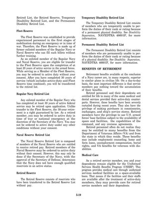 Retired List, the Retired Reserve, Temporary                   Temporary Disability Retired List
Disability Retired List, and the Permanent
Disability Retired List.                                           The Temporary Disability Retired List consists
                                                               of members who are temporarily unable to per-
                                                               form the duties of their rank or rating because
Fleet Reserve                                                  of a permanent physical disability. See Disability
                                                               Separation, NAVEDTRA 46601F, for more
    The Fleet Reserve was established to provide               information.
experienced personnel in the first stages of
mobilization during an emergency or in time of                 Permanent Disability Retired List
war. Therefore, the Fleet Reserve is made up of
former enlisted members of the Regular Navy or                     The Permanent Disability Retired List consists
Naval Reserve who can fill such billets without                of members who are permanently unable to per-
further training.                                              form the duties of their rank or rating because
    As an enlisted member of the Regular Navy                  of a physical disability. See Disability Separation,
and Naval Reserve, you are eligible for transfer               NAVEDTRA 46601F, for more information.
to the Fleet Reserve upon the completion of at
least 20 years of active service in the armed forces.          BENEFITS OF RETIREMENT
While serving as a Member of the Fleet Reserve,
you may be ordered to active duty without your                     Retirement benefits available at the conclusion
consent. After you have completed 30 years of                  of a Navy career are, in many respects, superior
service (which includes active-duty and Fleet                  to similar plans in civilian life. On a day-to-day
Reserve time combined), you will be transferred                basis, the most important difference is that service
to the retired list.                                           members pay nothing toward the accumulation
                                                               of their benefits.
Regular Navy Retired List                                          Retired personnel and their dependents are
                                                               entitled for life to many of the same medical and
    Any enlisted member of the Regular Navy who                dental services provided their active-duty counter-
has completed at least 30 years of active federal              parts. However, these benefits have been severely
service may be retired upon application. Unlike                curtailed during recent years. They also have the
transfer to the Fleet Reserve, the 30-year retire-             privilege of making purchases in commissaries,
ment is a right guaranteed by law. As a retired                exchanges, and ship’s service stores. Retired
member, you may be ordered to active duty in                   members have the privilege to use U.S. armed
time of war or national emergency at the                       forces’ base facilities subject to the availability of
discretion of the Secretary of the Navy. You may               space and facilities, the capabilities of the
not be ordered to active duty under any other                  command, and any overseas agreements.
conditions without your consent.                                   Retired personnel often do not realize they
                                                               may be entitled to many benefits from the
                                                               Department of Veterans Affairs (VA) and from
Naval Reserve Retired List
                                                               the state in which they reside. These benefits
                                                               may include employment counseling, home and
    The Naval Reserve Retired List is composed
                                                               farm loans, unemployment compensation, burial
of members of the Naval Reserve who are entitled
                                                               rights, and VA benefits for veterans with dis-
to receive retired pay. Retired members of the
                                                               abilities.
Naval Reserve may be ordered to active duty
without their consent. However, this may only be
                                                               Medical Care
done if the Secretary of the Navy, with the
approval of the Secretary of Defense, determines                   As a retired service member, you and your
that the Navy does not have enough qualified                   dependents remain eligible for the Uniformed
reservists in an active status.                                Services Health Benefits Program (USHBP). This
                                                               program provides medical care through uniformed
Retired Reserve                                                services medical facilities on a space-available
                                                               basis. That means if the facilities and their staffs
   The Retired Reserve consists of reservists who              are available after the treatment of active-duty
have been transferred to the Retired Reserve List              members, they may provide care for retired
without pay.                                                   service members and their dependents.


                                                        5-19
 