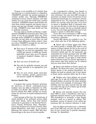 If space is not available or if a facility does             As a prospective retiree, your family is
not exist close to a retired member or a dependent,         automatically covered under SBP at the time of
CHAMPUS provides for partial payment of                     your retirement. You may elect SBP coverage to
civilian health care. Through CHAMPUS,                      guarantee you family receives 55 percent of your
uniformed services retired members and their                maximum retired pay to a minimum amount
families have one of the best health plans available        designated by law. You also have the option to
anywhere. CHAMPUS shares most health care                   decline any coverage under this plan. If you have
costs from civilian hospitals and doctors when a            no spouse or dependent child at retirement time,
person can’t get care through a military hospital           you can join the plan at that time by naming as
or clinic. CHAMPUS covers most health care that             beneficiary a person who has an insurable interest
is medically necessary.                                     in you. You can begin participation later if you
    You may want to consider purchasing a supple-           acquire a spouse or child after retiring.
mental CHAMPUS insurance plan when you                          If you elect not to participate in SBP or elect
retire, if you do not already have one. Your                a lesser coverage, your spouse must sign a spousal
coverage under CHAMPUS is slightly different                concurrence statement.
from that you had while on active duty; you need                Several SBP options are available to you. You
to know those differences before using it. Once             may select only one of the following options:
you retire, CHAMPUS coverage for you and your
dependents is limited as follows:                                  Spouse only or former spouse only—These
                                                            two choices provide a monthly SBP check to your
       Pays up to 75 percent of the outpatient              spouse or former spouse for life in the event of
       charges for you and your dependents, once            your death. If your spouse or former spouse
       a $150 per person or $300 per family                 remarries before age 55, the payments are
       deductible is met; pays up to 75 percent             suspended; but if that marriage ends, the SBP
       of inpatient (hospital) charges, with no             payments start again. Former spouse elections
       deductible                                           must be voluntary. If you agree to make former
                                                            spouse election as part of a divorce agreement or
       Does not cover all health care                       court decree, then that election can be enforced
                                                            and you must honor that election.
       Pays only for medically necessary care and
       services provided at an appropriate level                   Spouse and children or former spouse and
       of care                                              children—In these two cases, your spouse or
                                                            former spouse is the primary beneficiary; the
       Does not cover certain people (active-duty           children are paid an annuity only if your spouse
       service members, parents, parents-in-law,            or former spouse remarries before age 55 or dies.
       and persons eligible for Medicare)                           Children only—Your children are covered
                                                            until age 18, or age 22 if full-time students.
Survivor Benefit Plan                                       Disabled children are paid for life if their disability
                                                            causes them to be incapable of self-support. The
    A program that assures financial protection             disability must have been incurred when the child
for survivors of retired uniformed service                  was under the age of 18 or before age 22 while
members went into effect on September 21, 1972,             attending school full time.
as Public Law 92-425. This program, called the
Survivor Benefit Plan (SBP), provides an annuity                    Persons with insurable interest—You may
income for survivors of retired uniformed service           elect SBP to cover a beneficiary who has a
members.                                                    legitimate financial interest in your continued life.
    Until passage of this law, the retired pay of           This beneficiary is normally a close family
retired members of the uniformed services ended             member, such as a parent or sibling. The
with their death, unless they had elected                   beneficiary receives 55 percent of the retired pay
voluntarily to participate in the Retired Service-          remaining after the premium deduction is made.
man’s Family Protection Plan. Therefore,
surviving members of a retiree’s family often                  Since the federal government pays a substantial
found themselves with little or no income                   part of the SBP cost, you give up only a small
following the retiree’s death. SBP fills that               part of your retired pay to provide maximum
financial gap in the area of service benefits.              coverage for dependents.


                                                     5-20
 