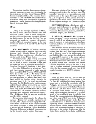The routine standing force ensures inter-                   The main mission of the Navy in the North
national waterways remain open to shipping in               African region is to keep the sea-lanes open. The
the region and provides forward deployed U.S.               secondary mission is to support interest and
forces during hostilities. The optional forces              political goals in the region. The major challenger
available to USCENTCOM are used in crisis                   to U.S. sea power in the African theater of
situations. They were deployed in support of                operations is the Soviet Union. Minor challengers
Operation Desert Shield when Iraq invaded                   include Libya (31-42 ships) and Guinea (2-3 ships).
Kuwait in August 1990.
                                                               SOUTHERN AFRICA. —The Soviets wish to
Africa                                                      increase their influence in southern Africa.
                                                            Countries currently friendly to the Soviets include
    Looking at the strategic importance of Africa,          Tanzania, Mozambique, Zambia, Zimbabwe,
we need to divide Africa into northern Africa and           Botswana, Angola, and Namibia.
southern Africa. From a naval viewpoint,
northern Africa is important because it borders                 STRATEGIC RESOURCES. —Africa is
the Mediterranean Sea and the Red Sea. From an              among the world’s richest continents in known
economic or strategic resources viewpoint,                  mineral wealth. It has a large share of the world’s
southern Africa is important because of the vast            mineral resources in coal, petroleum, natural gas,
wealth in minerals it exports to developed                  uranium, radium, low-cost thorium, and other
countries.                                                  valuable ores.
                                                                The abundant natural resources available in
    NORTHERN AFRICA. —Countries receiving                   Africa make it strategically important to Western
Soviet military aid in northern Africa include              nations. The Navy may now appear to have no
Guinea, Mali, Algeria, Libya, Egypt, and                    role in this area except in the Mediterranean Sea
Ethiopia. Of those countries, only Libya has been           and Red Sea. However, we may be called upon
openly hostile to the United States.                        to support U.S. interest in the many regional
    For many years Libya openly sponsored                   conflicts happening in Africa. An example of one
terrorist groups and carried out acts of aggression         of the regional conflicts is the civil war in Liberia,
in the Gulf of Sidra. However, Libya has                    on Africa’s western coast. President Bush ordered
decreased its level of aggression since the U.S.            a Marine amphibious group to that area in May
Navy lead Operation El Dorado on 15 April 1986.             1990 to evacuate personnel. Through September
    Operation El Dorado was a joint Air Force               1990, the Marines evacuated more than 2,100
and Navy mission composed of strike aircraft                people, including over 200 U.S. citizens.
based aboard the USS America (CV66) and USS
Coral Sea (CV43) and F-111 Air Force bombers                The Far East
based in England. Using a high-speed, low-
altitude approach, 12 Navy A-6Es struck the                     Subic Bay Naval Base and Clark Air Base are
Benin airfield and Benghazi military barracks. At           strategically important to U.S. interests in the
the same time, 12 F-111s struck the Aziziyah                Far East. We could lose both bases because their
barracks, the Sidi Bilal terrorist training camp,           leases must be periodically renegotiated with the
and the Tripoli military airport. Navy and Marine           Philippine government. These bases are on the
F/A-18s destroyed surface-to-air missile sites,             sea-lanes and air routes to the Indian Ocean and
while Navy E-2Ds, Navy and Marine EA-6Bs, and               the Persian Gulf. Both bases played a vital role
Air Force F-11 1s provided electronic counter-              in Operation Desert Shield. The bases also play
measures and command and control support.                   a vital role in extending the range of U.S. forces.
Navy F-14s and F/A-18s were on station to                   Much of the world’s oil that travels by ship
provide fighter support.                                    through the various straits in the Indonesian area
    The successful attack caught the Libyans by             are within range of U.S. bases in the Philippines.
surprise. Except for sporadic surface-to-air                    The U.S. strategic objective in the East Asia
missiles, the Libyans did not engage the U.S.               and Pacific area is to deter war. Strategic strike
strike force. The United States’ display of force           capability, Pacific Command (PACOM) forces,
and stated willingness to strike again has played           bilateral defense treaties, forward deployment and
a major role in deterring Libyan President                  basing, and weapons technology all contribute to
Muammar Muhammad al-Qaddafi from sponsoring                 deterrence in the region. If deterrence fails, the
further terrorist attacks against Americans.                United States and the Soviet Union could become


                                                      1-9
 