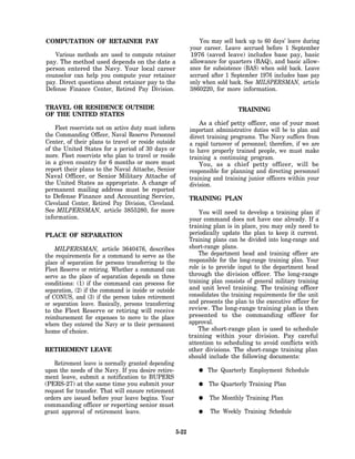 COMPUTATION OF RETAINER PAY                                       You may sell back up to 60 days’ leave during
                                                              your career. Leave accrued before 1 September
   Various methods are used to compute retainer               1976 (saved leave) includes base pay, basic
pay. The method used depends on the date a                    allowance for quarters (BAQ), and basic allow-
person entered the Navy. Your local career                    ance for subsistence (BAS) when sold back. Leave
counselor can help you compute your retainer                  accrued after 1 September 1976 includes base pay
pay. Direct questions about retainer pay to the               only when sold back. See MILSPERSMAN, article
Defense Finance Center, Retired Pay Division.                 3860220, for more information.

TRAVEL OR RESIDENCE OUTSIDE                                                      TRAINING
OF THE UNITED STATES
                                                                  As a chief petty officer, one of your most
    Fleet reservists not on active duty must inform           important administrative duties will be to plan and
the Commanding Officer, Naval Reserve Personnel               direct training programs. The Navy suffers from
Center, of their plans to travel or reside outside            a rapid turnover of personnel; therefore, if we are
of the United States for a period of 30 days or               to have properly trained people, we must make
more. Fleet reservists who plan to travel or reside           training a continuing program.
in a given country for 6 months or more must                      You, as a chief petty officer, will be
report their plans to the Naval Attache, Senior               responsible for planning and directing personnel
Naval Officer, or Senior Military Attache of                  training and training junior officers within your
the United States as appropriate. A change of                 division.
permanent mailing address must be reported
to Defense Finance and Accounting Service,                    TRAINING PLAN
Cleveland Center, Retired Pay Division, Cleveland.
See MILPERSMAN, article 3855280, for more                         You will need to develop a training plan if
information.                                                  your command does not have one already. If a
                                                              training plan is in place, you may only need to
PLACE OF SEPARATION                                           periodically update the plan to keep it current.
                                                              Training plans can be divided into long-range and
    MILPERSMAN, article 3640476, describes                    short-range plans.
the requirements for a command to serve as the                    The department head and training officer are
place of separation for persons transferring to the           responsible for the long-range training plan. Your
Fleet Reserve or retiring. Whether a command can              role is to provide input to the department head
serve as the place of separation depends on three             through the division officer. The long-range
conditions: (1) if the command can process for                training plan consists of general military training
separation, (2) if the command is inside or outside           and unit level training. The training officer
of CONUS, and (3) if the person takes retirement              consolidates the training requirements for the unit
or separation leave. Basically, persons transferring          and presents the plan to the executive officer for
to the Fleet Reserve or retiring will receive                 review. The long-range training plan is then
reimbursement for expenses to move to the place               presented to the commanding officer for
where they entered the Navy or to their permanent             approval.
home of choice.                                                   The short-range plan is used to schedule
                                                              training within your division. Pay careful
                                                              attention to scheduling to avoid conflicts with
RETIREMENT LEAVE                                              other divisions. The short-range training plan
                                                              should include the following documents:
   Retirement leave is normally granted depending
upon the needs of the Navy. If you desire retire-                    The Quarterly Employment Schedule
ment leave, submit a notification to BUPERS
(PERS-27) at the same time you submit your                           The Quarterly Training Plan
request for transfer. That will ensure retirement
orders are issued before your leave begins. Your                      The Monthly Training Plan
commanding officer or reporting senior must
grant approval of retirement leave.                                   The Weekly Training Schedule


                                                       5-22
 