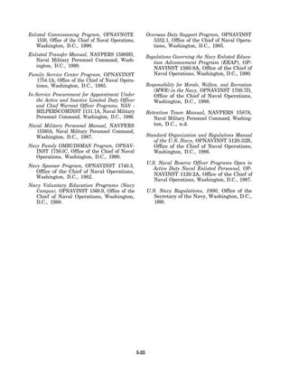 Enlisted Commissioning Program, OPNAVNOTE                   Overseas Duty Support Program, OPNAVINST
    1530, Office of the Chief of Naval Operations,             5352.1, Office of the Chief of Naval Opera-
   Washington, D.C., 1990.                                     tions, Washington, D.C., 1985.
Enlisted Transfer Manual, NAVPERS 15909D,                   Regulations Governing the Navy Enlisted Educa-
   Naval Military Personnel Command, Wash-                     tion Advancement Program (EEAP), OP-
   ington, D.C., 1990.                                         NAVINST 1560.8A, Office of the Chief of
Family Service Center Program, OPNAVINST                       Naval Operations, Washington, D.C., 1990.
   1754.1A, Office of the Chief of Naval Opera-
  tions, Washington, D.C., 1985.                            Responsibility for Morale, Welfare, and Recreation
                                                               (MWR) in the Navy, OPNAVINST 1700.7D,
In-Service Procurement for Appointment Under                   Office of the Chief of Naval Operations,
   the Active and Inactive Limited Duty Officer                Washington, D.C., 1988.
   and Chief Warrant Officer Programs, NAV -
   MILPERSCOMINST 1131.1A, Naval Military                   Retention Team Manual, NAVPERS 15878,
   Personnel Command, Washington, D.C., 1986.                  Naval Military Personnel Command, Washing-
Naval Military Personnel Manual, NAVPERS                       ton, D.C., n.d.
   15560A, Naval Military Personnel Command,
  Washington, D.C., 1987.                                   Standard Organization and Regulations Manual
                                                               of the U.S. Navy, OPNAVINST 3120.32B,
Navy Family OMBUDSMAN Program, OPNAV-                          Office of the Chief of Naval Operations,
   INST 1750.lC, Office of the Chief of Naval                  Washington, D.C., 1986.
   Operations, Washington, D.C., 1990.
                                                            U.S. Naval Reserve Officer Programs Open to
Navy Sponsor Program, OPNAVINST 1740.3,
                                                               Active Duty Naval Enlisted Personnel, OP-
   Office of the Chief of Naval Operations,
                                                               NAVINST 1120.2A, Office of the Chief of
   Washington, D.C., 1982.
                                                               Naval Operations, Washington, D.C., 1987.
Navy Voluntary Education Programs (Navy
  Campus), OPNAVINST 1560.9, Office of the                  U.S. Navy Regulations, 1990, Office of the
  Chief of Naval Operations, Washington,                       Secretary of the Navy, Washington, D.C.,
  D.C., 1988.                                                  1990.




                                                     5-25
 