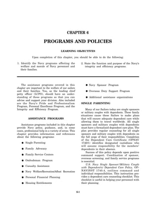 CHAPTER 6

                        PROGRAMS AND POLICIES
                                       LEARNING OBJECTIVES

             Upon completion of this chapter, you should be able to do the following:

1. Identify the Navy programs affecting the                  2. State the function and purpose of the Navy’s
   welfare and morale of Navy personnel and                     integrity and efficiency programs.
   their families.




   The assistance programs covered in this                          Navy Sponsor Program
chapter are important to the welfare of our sailors
and their families. You, as the leading chief                       Overseas Duty Support Program
petty officer (LCPO), should have an under-
standing of these programs so that you can                          Additional assistance organizations
advise and support your division. Also included
are the Navy’s Pride and Professionalism                     SINGLE PARENTING
Program, Personal Excellence Program, and the
Integrity and Efficiency Program.                                Many of our Sailors today are single sponsors
                                                             or military couples with dependents. These family
                                                             situations cause these Sailors to make plans
         ASSISTANCE PROGRAMS                                 that will ensure adequate dependent care while
                                                             allowing them to travel worldwide. All single
   Assistance programs included in this chapter              sponsors and military couples with dependents
provide Navy policy, guidance, and, in some                  must have a formalized dependent care plan. The
cases, professional help in a variety of areas. This         plan provides regular counseling for all single
chapter provides information and references                  sponsors and military couples with dependents on
about the following programs:                                the full scope of their responsibilities. Completion
                                                             of the Dependent Care Certificate (OPNAV
       Single Parenting                                      1740/1) identifies designated custodians who
                                                             will assume responsibility for the members’
       Family Advocacy                                       dependents in their absence.
                                                                 Success of this policy depends upon positive
       Family Service Centers                                command support. Coordination of sponsor,
                                                             overseas screening, and family service programs
       Ombudsman Program                                     is essential.
                                                                 U.S. Navy Single Sponsor/Military Couple
       Casualty Assistance
                                                             with Dependent(s) Dependent Care Policy, OP-
       Navy Welfare/Recreation/Afloat Recreation             NAVINST 1740.4, outlines command and
                                                             individual responsibilities. This instruction pro-
       Personal Financial Planning                           vides a dependent care counseling checklist. This
                                                             checklist is useful in helping your personnel with
       Housing Entitlements                                  their planning.


                                                       6-1
 