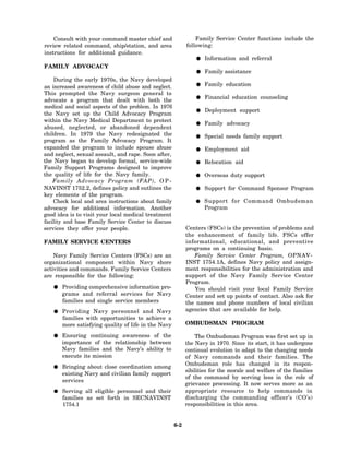 Consult with your command master chief and                 Family Service Center functions include the
review related command, ship/station, and area             following:
instructions for additional guidance.
                                                                   Information and referral
FAMILY ADVOCACY
                                                                   Family assistance
    During the early 1970s, the Navy developed
an increased awareness of child abuse and neglect.                 Family education
This prompted the Navy surgeon general to
                                                                   Financial education counseling
advocate a program that dealt with both the
medical and social aspects of the problem. In 1976
                                                                   Deployment support
the Navy set up the Child Advocacy Program
within the Navy Medical Department to protect
                                                                   Family advocacy
abused, neglected, or abandoned dependent
children. In 1979 the Navy redesignated the                        Special needs family support
program as the Family Advocacy Program. It
expanded the program to include spouse abuse                       Employment aid
and neglect, sexual assault, and rape. Soon after,
the Navy began to develop formal, service-wide                     Relocation aid
Family Support Programs designed to improve
the quality of life for the Navy family.                           Overseas duty support
    Family Advocacy Program (FAP), O P -
NAVINST 1752.2, defines policy and outlines the                    Support for Command Sponsor Program
key elements of the program.
    Check local and area instructions about family                 Support for Command Ombudsman
advocacy for additional information. Another                       Program
good idea is to visit your local medical treatment
facility and base Family Service Center to discuss
services they offer your people.                           Centers (FSCs) is the prevention of problems and
                                                           the enhancement of family life. FSCs offer
FAMILY SERVICE CENTERS                                     informational, educational, and preventive
                                                           programs on a continuing basis.
    Navy Family Service Centers (FSCs) are an                 Family Service Center Program, OPNAV-
organizational component within Navy shore                 INST 1754.1A, defines Navy policy and assign-
activities and commands. Family Service Centers            ment responsibilities for the administration and
are responsible for the following:                         support of the Navy Family Service Center
                                                           Program.
       Providing comprehensive information pro-               You should visit your local Family Service
       grams and referral services for Navy                Center and set up points of contact. Also ask for
       families and single service members                 the names and phone numbers of local civilian
       Providing Navy personnel and Navy                   agencies that are available for help.
       families with opportunities to achieve a
       more satisfying quality of life in the Navy         OMBUDSMAN PROGRAM

       Ensuring continuing awareness of the                    The Ombudsman Program was first set up in
       importance of the relationship between              the Navy in 1970. Since its start, it has undergone
       Navy families and the Navy’s ability to             continual evolution to adapt to the changing needs
       execute its mission                                 of Navy commands and their families. The
                                                           Ombudsman role has changed in its respon-
       Bringing about close coordination among
                                                           sibilities for the morale and welfare of the families
       existing Navy and civilian family support
                                                           of the command by serving less in the role of
       services
                                                           grievance processing. It now serves more as an
       Serving all eligible personnel and their            appropriate resource to help commands in
       families as set forth in SECNAVINST                 discharging the commanding officer’s (CO’s)
       1754.1                                              responsibilities in this area.


                                                     6-2
 
