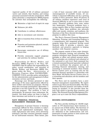 improved quality of life of military personnel                  a lack of basic consumer skills and resultant
(active and retired), their families, and civilian              mismanagement of available income, all con-
personnel associated with the armed forces. DOD                 tribute to financial difficulties met by a growing
policy advocates a comprehensive MWR program                    number of Navy personnel. About 50 percent of
for activities that accomplishes the following:                 all military members experience some level of
                                                                financial difficulty at one or more times in their
        Maintains a high level of esprit de corps               career. Financial problems force some sailors
                                                                into bankruptcy. Financial problems have a
        Enhances job skills                                     serious negative effect on Navy members and their
                                                                families. Since these problems also adversely
        Contributes to military effectiveness                   affect unit morale, retention, and readiness, the
                                                                Secretary of the Navy directed development of a
        Aids in recruitment and retention                       program to address this issue.
                                                                    The Navy’s Personal Financial Management
        Aids in transition from civilian to military            Education, Training, and Counseling Program is
        life                                                    a comprehensive and integrated program. This
                                                                program helps Navy personnel develop sound
        Promotes and maintains physical, mental,                financial skills. It provides a cohesive, stan-
        and social well-being                                   dardized, and proactive approach to helping
                                                                members with financial concerns.
        Encourages constructive use of off-duty
        leisure time                                                The program consists of three major elements:
                                                                financial education, training, and counseling. The
        Provides community support programs                     program introduces basic financial management
        and activities for military families                    principles at officer and enlisted accession points.
                                                                These principles are reinforced and enhanced at
    Responsibility for Morale, Welfare, and                     the command or unit level. Each command has
Recreation (MWR) Programs in the Navy, OP-                      a trained command financial specialist (collateral
NAVINST 1700.7D, defines the responsibility for                 duty) to coordinate the program and aid in
policy, overall coordination, and execution of                  providing financial information, training, and
Morale, Welfare, and Recreation (MWR) Pro-                      counseling to command members. Some Family
grams within the Navy.        Administration of                 Service Centers serve as training sites for the
Recreation Programs Afloat NAVMILPERS-                          command financial specialists in partnership with
COMINST 1710.31, provides policy and guidance                   Navy Relief. All Family Service Centers serve in
for the administration and management of afloat                 a counseling and education role for members and
recreation services and funds.                                  their spouses.
    Encourage your division personnel to take                       The Navy and its members have a joint
advantage of the many opportunities offered by                  financial management responsibility. We expect
these welfare and retreat ion programs. Develop                 sailors to pay their just financial debts. The Navy
ideas that encourage participation. Remember, a                 promotes financial practices and habits of thrift
good idea is one that works for you. The problem                among its members. It also provides them the
isn’t the program. The problem is lack of                       tools with which to develop these practices and
participation. So generate some enthusiasm. Be                  habits. The Personal Financial Management Pro-
creative. Get those sailors out from in front of                gram is set up to meet the Navy’s responsibilities.
those televisions and involved in a sport or hobby.

NAVY PERSONAL FINANCIAL                                         HOUSING ENTITLEMENTS
MANAGEMENT PROGRAM (PFM)
                                                                    The Navy provides berthing for 130,000 single
    Management of personal finances is becoming                 sailors at 179 shore/overseas shore locations at
increasingly difficult for Navy members in today’s              an annual cost of $125 million. The Secretary of
complex and sophisticated marketplace. Easy                     the Navy and the Chief of Naval Operations
credit, high-pressure sales tactics, clever advertising         are dedicated to the modernization and new
techniques, and other consumer gimmicks compete                 construction of single quarters to meet current and
for our hard-earned resources. These factors, plus              future housing requirements.


                                                          6-4
 