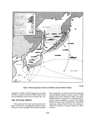 Figure 1-5.-Soviet operations in the Sea of Okhotsk and the Northwest Pacific.


engaged in conflict, If that happens our mission            have engaged in an alarming trend of acquiring
will be to contain the Soviet Pacific Fleet in the          nuclear-capable ballistic missile systems. Saudi
Sea of Okhotsk and the Sea of Japan (fig. 1-5).             Arabia, Iraq, Iran, Pakistan, Libya, and other
                                                            Middle Eastern countries are working hard to
THE NUCLEAR THREAT                                          acquire nuclear capability. In contrast to the Third
                                                            World countries, the United States, the NATO
   During the past the major nuclear powers have            countries, and the Soviet Union are working to
done a good job in managing the nucIear threat.             reduce the number of nuclear weapons in their
However, newly emerging Third World countries               arsenals.


                                                     1-10
 