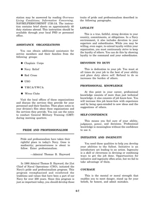 station may be answered by reading Overseas                 traits of pride and professionalism described in
Living Conditions; Information Concerning,                  the following paragraphs.
NAVMILPERSCOMINST 1720.1A. The instruc-
tion contains brief sheets on approximately 40
                                                            LOYALTY
duty stations abroad. This instruction should be
available through your local PSD or personnel
                                                                This is a true, faithful, strong devotion to your
office.
                                                            country, commitments, or obligations. In a Navy
                                                            environment, it also includes devotion to your
                                                            superiors and subordinates. While you may be
ASSISTANCE ORGANIZATIONS
                                                            willing, even eager, to extend loyalty within your
                                                            organization, you must continuously strive to keep
    You can obtain additional assistance for
                                                            the loyalty of others. You can do this by showing
service members and their families from the
                                                            loyalty to the command and your subordinates.
following groups:

       Chaplain Corps                                       DEVOTION TO DUTY

       Navy Relief                                              This is dedication to your job. You must at
                                                            all times do your job to the best of your ability
       Red Cross                                            and place duty above self. Refusal to do so
                                                            increases the burden of others.
       USO
                                                            PROFESSIONAL KNOWLEDGE
       YMCA/YWCA
                                                                At this point in your career, professional
       Wives Clubs
                                                            knowledge consists of more than just technical
                                                            knowledge; it also consists of job know-how. You
   Visit the local offices of these organizations
                                                            will increase this job know-how with experience
and discuss the services they provide for your
                                                            and by being open-minded to new ideas and the
personnel and their families. Then place notes in
                                                            suggestions of others.
your division’s files about these organizations and
the services they provide. You can use the notes
to conduct General Military Training (GMT)                  SELF-CONFIDENCE
during morning quarters.
                                                                This means you feel sure of your ability,
                                                            judgment, power, and decisions. Professional
                                                            knowledge is meaningless without the confidence
     PRIDE AND PROFESSIONALISM                              to use it.


                                                            INITIATIVE AND INGENUITY
   Pride and professionalism have taken their
   rightful place in today’s Navy. Gone is
                                                                You need these qualities to help you develop
   mediocrity; permissiveness is about to
                                                            your abilities to the fullest. Initiative is an
   follow. Enter professionalism.
                                                            introductory act leading to an action. Ingenuity
                                                            is a skill or cleverness in devising or combining
             —Admiral Thomas B. Hayward
                                                            ways to get the job done. Opportunities for
                                                            initiative and ingenuity often arise, but we fail to
                                                            take advantage of them.
    In 1980 Admiral Thomas B. Hayward, the 21st
Chief of Naval Operations (CNO), initiated the
Navy’s pride and professionalism program. This              COURAGE
program reemphasized and reinforced the
traditions and values that have been a part of our              This is the mental or moral strength that
Navy for over 200 years. Since this program is              enables you to meet danger, stand up for your
just as important today, you should develop those           beliefs, be honest, and admit mistakes.


                                                      6-7
 