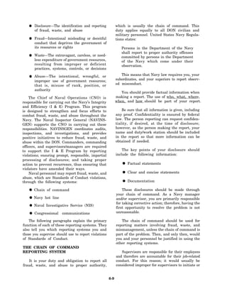 Disclosure—The identification and reporting          which is usually the chain of command. This
       of fraud, waste, and abuse                           duty applies equally to all DON civilian and
                                                            military personnel. United States Navy Regula-
       Fraud—Intentional misleading or deceitful            tions states:
       conduct that deprives the government of
       its resources or rights                                 Persons in the Department of the Navy
                                                               shall report to proper authority offenses
       Waste—The extravagant, careless, or need-               committed by persons in the Department
       less expenditure of government resources,               of the Navy which come under their
       resulting from improper or deficient                    observation.
       practices, systems, controls, or decisions

       Abuse—The intentional, wrongful, or                     This means that Navy law requires you, your
       improper use of government resources;                subordinates, and your superiors to report observ-
       that is, misuse of rank, position, or                ed misconduct.
       authority
                                                               You should provide factual information when
    The Chief of Naval Operations (CNO) is                  making a report. The use of who, what, where,
responsible for carrying out the Navy’s Integrity           when, and how should be part of your report.
and Efficiency (I & E) Program. This program
is designed to strengthen and focus efforts to                  Be sure that all information is given, including
combat fraud, waste, and abuse throughout the               any proof. Confidentiality is ensured by federal
Navy. The Naval Inspector General (NAVINS-                  law. The person reporting can request confiden-
GEN) supports the CNO in carrying out these                 tiality, if desired, at the time of disclosure;
responsibilities. NAVINSGEN coordinates audits,             however, as the person making the report, your
inspections, and investigations, and provides               name and duty/work station should be included
positive initiatives to reduce fraud, waste, and            in the report so that more information can be
abuse within the DON. Commanders, commanding                obtained if needed.
officers, and supervisors/managers are required
to support the I & E Program by reporting                       The key points of your disclosure should
violations; ensuring prompt, responsible, impartial         include the following information:
processing of disclosures; and taking proper
action to prevent recurrence, thus ensuring that                   Factual statements
violators have amended their ways.
    Naval personnel may report fraud, waste, and                   Clear and concise statements
abuse, which are Standards of Conduct violations,
through the following systems:                                     Documentation

       Chain of command                                         These disclosures should be made through
                                                            your chain of command. As a Navy manager
       Navy hot line                                        and/or supervisor, you are primarily responsible
                                                            for taking corrective action; therefore, having the
       Naval Investigative Service (NIS)
                                                            first opportunity to resolve the problem is not
       Congressional    communications                      unreasonable.

    The following paragraphs explain the primary               The chain of command should be used for
function of each of these reporting systems. They           reporting matters involving fraud, waste, and
also tell you which reporting systems you and               mismanagement, unless the chain of command is
those you supervise should use to report violations         part of the problem. Then, and only then, would
of Standards of Conduct.                                    you and your personnel be justified in using the
                                                            other reporting systems.
THE CHAIN OF COMMAND
REPORTING SYSTEM                                               Supervisors are responsible for their employees
                                                            and therefore are accountable for their job-related
    It is your duty and obligation to report all            conduct. For this reason; it would usually be
fraud, waste, and abuse to proper authority,                considered improper for supervisors to initiate or


                                                      6-9
 