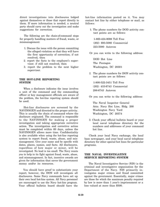 direct investigations into disclosures lodged                  hot-line information posted on it. You may
against themselves or those that report directly to            contact hot line by either telephone or mail, as
them. If more information is needed, a neutral                 follows:
party should carry out the investigation and make
suggestions for correction.                                        1. The phone numbers for DOD activity con-
                                                                      tact points are as follows:
    The following are the chain-of-command steps
for properly handling matters of fraud, waste, or                      1-800-424-9098 Toll Free
mismanagement:                                                        (202) 693-5080 Commercial
                                                                      223-5080 Autovon
    1. Discuss the issue with the person committing
       the alleged violation so that they will have
                                                                   Or you can write to the following address:
       the first opportunity of correction; if not
       resolved, then
                                                                      DOD Hot Line
    2. report the facts to the employee’s super-
       visor; if still not resolved, then                             The Pentagon
    3. report the problem to the next higher                          Washington, DC 20301
       supervisor.
                                                                   2. The phone numbers for DON activity con-
                                                                      tact points are as follows:
THE HOT-LINE REPORTING
SYSTEM                                                                1-800-522-3451 Toll Free
                                                                      (202) 433-6743 Commercial
    When a disclosure indicates the issue involves
                                                                      288-6743 Autovon
a unit of the command and the commanding
officer or key management officials are aware of
                                                                   Or you can write to the following address:
the problem, the hot-line reporting system should
be used.
                                                                      The Naval Inspector General
    Hot-line disclosures are screened by the                          Attn: Navy Hot Line, Bldg. 200
NAVINSGEN and directed to the proper activity.                        Washington Navy Yard
This is usually the chain of command where the                        Washington, DC 20374
disclosure originated. The command is responsible
to the NAVINSGEN for making a proper                               3. Check your official bulletin board or your
investigation and taking appropriate corrective                       local naval telephone directory for the
action. The investigation and corrective action                       numbers and addresses of your command
must be completed within 60 days, unless the                          hot line.
NAVINSGEN allows more time. Confidentiality
is also available when using the hot-line reporting                Check your local Navy exchange, the local
system to report fraud, waste, abuse, and mis-                 base newspaper, and your local naval telephone
management. Give your name and be specific with                directory for other special hot lines for particular
dates, places, names, and facts. All disclosures,              programs.
regardless of how major or minor, will be
investigated. No lead is too small. The Navy wants
you to help in its fight against fraud, waste, abuse,          THE NAVAL INVESTIGATIVE
and mismanagement. In fact, incentive awards are               SERVICE REPORTING SYSTEM
given for information that saves the government
money and/or its resources.                                        The Naval Investigative Service (NIS) is the
                                                               criminal and investigative organization for the
    You should have proof to substantiate your                 Department of the Navy. NIS primarily in-
report; however, the DON will investigate all                  vestigates major crimes and fraud committed
disclosures. Some Navy commands have set up                    against the government. Essentially, major crimes
their own local hot-line system. All Navy personnel            are those for which the maximum penalty required
are encouraged to use the Navy hot-line program.               by law is more than 1 year’s imprisonment or a
Your official bulletin board should have the                   loss valued at more than $500.


                                                        6-10
 