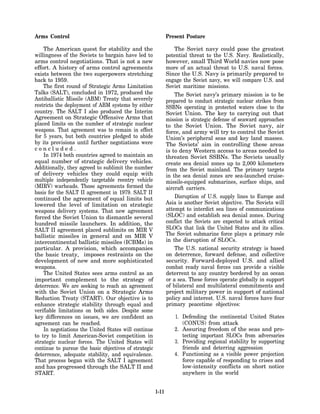 Arms Control                                                  Present Posture

    The American quest for stability and the                      The Soviet navy could pose the greatest
willingness of the Soviets to bargain have led to             potential threat to the U.S. Navy. Realistically,
arms control negotiations. That is not a new                  however, small Third World navies now pose
effort. A history of arms control agreements                  more of an actual threat to U.S. naval forces.
exists between the two superpowers stretching                 Since the U.S. Navy is primarily prepared to
back to 1959.                                                 engage the Soviet navy, we will compare U.S. and
    The first round of Strategic Arms Limitation              Soviet maritime missions.
Talks (SALT), concluded in 1972, produced the                     The Soviet navy’s primary mission is to be
Antiballistic Missile (ABM) Treaty that severely              prepared to conduct strategic nuclear strikes from
restricts the deployment of ABM systems by either             SSBNs operating in protected waters close to the
country. The SALT I also produced the Interim                 Soviet Union. The key to carrying out that
Agreement on Strategic Offensive Arms that                    mission is strategic defense of seaward approaches
placed limits on the number of strategic nuclear              to the Soviet Union. The Soviet navy, air
weapons. That agreement was to remain in effect               force, and army will try to control the Soviet
for 5 years, but both countries pledged to abide              Union’s peripheral seas and key land masses.
by its provisions until further negotiations were             The Soviets’ aim in controlling these areas
concluded.                                                    is to deny Western access to areas needed to
    In 1974 both countries agreed to maintain an              threaten Soviet SSBNs. The Soviets usually
equal number of strategic delivery vehicles.                  create sea denial zones up to 2,000 kilometers
Additionally, they agreed to sublimit the number              from the Soviet mainland. The primary targets
of delivery vehicles they could equip with                    in the sea denial zones are sea-launched cruise-
multiple independently targetable reentry vehicle             missile-equipped submarines, surface ships, and
(MIRV) warheads. Those agreements formed the                  aircraft carriers.
basis for the SALT II agreement in 1979. SALT II
continued the agreement of equal limits but                       Disruption of U.S. supply lines to Europe and
lowered the level of limitation on strategic                  Asia is another Soviet objective. The Soviets will
weapons delivery systems. That new agreement                  attempt to interdict sea lines of communications
forced the Soviet Union to dismantle several                  (SLOC) and establish sea denial zones. During
hundred missile launchers. In addition, the                   conflict the Soviets are expected to attack critical
SALT II agreement placed sublimits on MIR V                   SLOCs that link the United States and its allies.
ballistic missiles in general and on MIR V                    The Soviet submarine force plays a primary role
intercontinental ballistic missiles (ICBMs) in                in the disruption of SLOCs.
particular. A provision, which accompanies                        The U.S. national security strategy is based
the basic treaty, imposes restraints on the                   on deterrence, forward defense, and collective
development of new and more sophisticated                     security. Forward-deployed U.S. and allied
weapons.                                                      combat ready naval forces can provide a visible
    The United States sees arms control as an                 deterrent to any country bordered by an ocean
important complement to the strategy of                       or a sea. These forces operate globally in support
deterrence. We are seeking to reach an agreement              of bilateral and multilateral commitments and
with the Soviet Union on a Strategic Arms                     project military power in support of national
Reduction Treaty (START). Our objective is to                 policy and interest. U.S. naval forces have four
enhance strategic stability through equal and                 primary peacetime objectives:
verifiable limitations on both sides. Despite some
key differences on issues, we are confident an                   1. Defending the continental United States
agreement can be reached.                                           (CONUS) from attack
    In negotiations the United States will continue              2. Assuring freedom of the seas and pro-
to try to limit American-Soviet competition in                      tecting important SLOCs from adversaries
strategic nuclear forces. The United States will                 3. Providing regional stability by supporting
continue to pursue the basic objectives of strategic                friends and deterring aggression
deterrence, adequate stability, and equivalence.                 4. Functioning as a visible power projection
That process began with the SALT I agreement                        force capable of responding to crises and
and has progressed through the SALT II and                          low-intensity conflicts on short notice
START.                                                              anywhere in the world


                                                       1-11
 