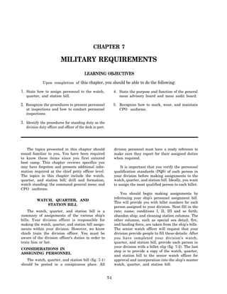 CHAPTER 7

                          MILITARY REQUIREMENTS
                                           LEARNING OBJECTIVES

              Upon completion of this chapter, you should be able to do the following:

1. State how to assign personnel to the watch,                    4. State the purpose and function of the general
   quarter, and station bill.                                        mess advisory board and mess audit board.

2. Recognize the procedures to present personnel                  5. Recognize how to mark, wear, and maintain
   at inspections and how to conduct personnel                       CPO uniforms.
   inspections.

3. Identify the procedures for standing duty as the
   division duty officer and officer of the deck in port.




   The topics presented in this chapter should                    division personnel must have a ready reference to
sound familiar to you, You have been required                     make sure they report for their assigned duties
to know these items since you first entered                       when required.
boot camp. This chapter reviews specifics you
may have forgotten and presents additional infor-                     It is important that you verify the personnel
mation required at the chief petty officer level.                 qualification standards (PQS) of each person in
The topics in this chapter include the watch,                     your division before making assignments to the
quarter, and station bill; drill and formation;                   watch, quarter, and station bill. Ideally, you want
watch standing; the command general mess; and                     to assign the most qualified person to each billet.
CPO uniforms.
                                                                      You should begin making assignments by
                                                                  referencing your ship’s personnel assignment bill.
          WATCH, QUARTER, AND
                                                                  This will provide you with billet numbers for each
              STATION BILL
                                                                  person assigned to your division. Next fill in the
    The watch, quarter, and station bill is a                     rate; name; conditions I, II, III and so forth;
summary of assignments of the various ship’s                      abandon ship; and cleaning station columns. The
bills. Your division officer is responsible for                   other columns, such as special sea detail, fire,
making the watch, quarter, and station bill assign-               and landing force, are taken from the ship’s bills.
ments within your division. However, we know                      The senior watch officer will request that your
chiefs train the division officer. You must be                    division provide people to fill these details. After
aware of the division officer’s duties in order to                you have completed your division’s watch,
train him or her.                                                 quarter, and station bill, provide each person in
                                                                  your division with a billet slip (fig. 7-2). The last
CONSIDERATIONS IN
                                                                  step is to provide a copy of the watch, quarter,
ASSIGNING PERSONNEL
                                                                  and station bill to the senior watch officer for
   The watch, quarter, and station bill (fig. 7-1)                approval and incorporation into the ship’s master
should be posted in a conspicuous place. All                      watch, quarter, and station bill.


                                                            7-1
 