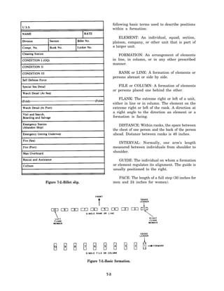 following basic terms used to describe positions
                                             within a formation:

                                                 ELEMENT: An individual, squad, section,
                                             platoon, company, or other unit that is part of
                                             a larger unit.

                                                FORMATION: An arrangement of elements
                                             in line, in column, or in any other prescribed
                                             manner.

                                                RANK or LINE: A formation of elements or
                                             persons abreast or side by side.

                                                FILE or COLUMN: A formation of elements
                                             or persons placed one behind the other.

                                                 FLANK: The extreme right or left of a unit,
                                             either in line or in column. The element on the
                                             extreme right or left of the rank. A direction at
                                             a right angle to the direction an element or a
                                             formation is facing.

                                                 DISTANCE: Within ranks, the space between
                                             the chest of one person and the back of the person
                                             ahead. Distance between ranks is 40 inches.

                                                INTERVAL: Normally, one arm’s length
                                             measured between individuals from shoulder to
                                             shoulder.

                                                 GUIDE: The individual on whom a formation
                                             or element regulates its alignment. The guide is
                                             usually positioned to the right.

                                                PACE: The length of a full step (30 inches for
Figure 7-2.-Billet slip.                     men and 24 inches for women).




                           Figure 7-3.-Basic formation.


                                       7-3
 