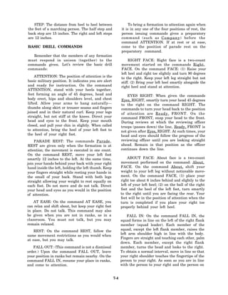 STEP: The distance from heel to heel between                 To bring a formation to attention again when
the feet of a marching person. The half step and            it is in any one of the four positions of rest, the
back step are 15 inches. The right and left steps           person issuing commands gives a preparatory
are 12 inches.                                              command (such as C o m p a n y ) before the
                                                            command ATTENTION. If at rest or at ease,
BASIC DRILL COMMANDS                                        come to the position of parade rest on the
                                                            preparatory command.
   Remember that the members of any formation
must respond in unison (together) to the                         RIGHT FACE: Right face is a two-count
commands given. Let’s review the basic drill                movement started on the commands Right,
commands:                                                   FACE. On the command FACE: (1) Raise your
                                                            left heel and right toe slightly and turn 90 degrees
    ATTENTION: The position of attention is the             to the right. Keep your left leg straight but not
basic military position. It indicates you are alert         stiff. (2) Bring your left heel smartly alongside the
and ready for instruction. On the command                   right heel and stand at attention.
ATTENTION, stand with your heels together,
feet forming an angle of 45 degrees, head and                   EYES RIGHT: When given the commands
body erect, hips and shoulders level, and chest             Eyes, RIGHT, smartly turn your head 45 degrees
lifted. Allow your arms to hang naturally—                  to the right on the command RIGHT. The
thumbs along skirt or trouser seams and fingers             commands to turn your head back to the position
joined and in their natural curl. Keep your legs            of attention are R e a d y , FRONT. On the
straight, but not stiff at the knees. Direct your           command FRONT, snap your head to the front.
head and eyes to the front. Keep your mouth                 During reviews at which the reviewing officer
closed, and pull your chin in slightly. When called         troops (passes down) the line, Ready, FRONT is
to attention, bring the heel of your left foot to           not given after Eyes, RIGHT. At such times, your
the heel of your right foot.                                head and eyes should follow the progress of the
    PARADE REST: The commands Parade,                       reviewing officer until you are looking straight
REST are given only when the formation is at                ahead. Remain in that position as the officer
attention; the movement is executed in one count.           continues down the line.
On the command REST, move your left foot
smartly 12 inches to the left. At the same time,                ABOUT FACE: About face is a two-count
join your hands behind your back with your right            movement performed on the command: About,
hand inside the left, holding the left thumb. Keep          FACE. On the command About, shift your
your fingers straight while resting your hands in           weight to your left leg without noticeable move-
the small of your back. Stand with both legs                ment. On the command FACE, (1) place your
straight allowing your weight to rest equally on            right toe about 6 inches behind and slightly to the
each foot. Do not move and do not talk. Direct              left of your left heel; (2) on the ball of the right
your head and eyes as you would in the position             foot and the heel of the left foot, turn smartly
of attention.                                               to the right until you are facing the rear. Your
                                                            feet will be in the position of attention when the
    AT EASE: On the command AT EASE, you                    turn is completed if you place your right toe
can relax and shift about, but keep your right foot         properly behind your left heel.
in place. Do not talk. This command may also
be given when you are not in ranks, as in a                     FALL IN: On the command FALL IN, the
classroom. You must not talk, but you may                   squad forms in line on the left of the right flank
remain relaxed.                                             member (squad leader). Each member of the
    REST: On the command REST, follow the                   squad, except the left flank member, raises the
                                                            left arm shoulder high in line with the body.
same movement restrictions as you would when
                                                            Fingers are straight and touching each other, palm
at ease, but you may talk.
                                                            down. Each member, except the right flank
   FALL OUT: (This command is not a dismissal               member, turns the head and looks to the right.
order.) Upon the command FALL OUT, leave                    To obtain a normal interval, move in line so that
your position in ranks but remain nearby. On the            your right shoulder touches the fingertips of the
command FALL IN, resume your place in ranks,                person to your right. As soon as you are in line
and come to attention.                                      with the person to your right and the person on


                                                      7-4
 