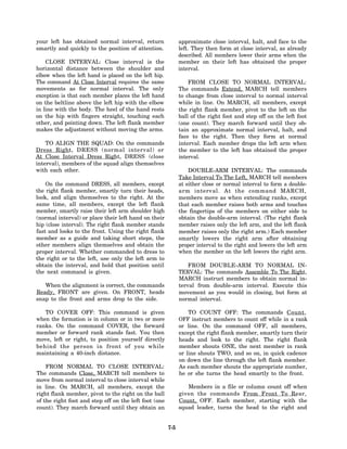 your left has obtained normal interval, return               approximate close interval, halt, and face to the
smartly and quickly to the position of attention.            left. They then form at close interval, as already
                                                             described. All members lower their arms when the
    CLOSE INTERVAL: Close interval is the                    member on their left has obtained the proper
horizontal distance between the shoulder and                 interval.
elbow when the left hand is placed on the left hip.
The command At Close Interval requires the same                  FROM CLOSE TO NORMAL INTERVAL:
movements as for normal interval. The only                   The commands Extend, MARCH tell members
exception is that each member places the left hand           to change from close interval to normal interval
on the beltline above the left hip with the elbow            while in line. On MARCH, all members, except
in line with the body. The heel of the hand rests            the right flank member, pivot to the left on the
on the hip with fingers straight, touching each              ball of the right foot and step off on the left foot
other, and pointing down. The left flank member              (one count). They march forward until they ob-
makes the adjustment without moving the arms.                tain an approximate normal interval, halt, and
                                                             face to the right. Then they form at normal
    TO ALIGN THE SQUAD: On the commands                      interval. Each member drops the left arm when
Dress Right, DRESS (normal interval) or                      the member to the left has obtained the proper
At Close Interval Dress Right, DRESS (close                  interval.
interval), members of the squad align themselves
with each other.                                                 DOUBLE-ARM INTERVAL: The commands
                                                             Take Interval To The Left, MARCH tell members
    On the command DRESS, all members, except                at either close or normal interval to form a double-
the right flank member, smartly turn their heads,            arm interval. At the command MARCH,
look, and align themselves to the right. At the              members move as when extending ranks, except
same time, all members, except the left flank                that each member raises both arms and touches
member, smartly raise their left arm shoulder high           the fingertips of the members on either side to
(normal interval) or place their left hand on their          obtain the double-arm interval. (The right flank
hip (close interval). The right flank member stands          member raises only the left arm, and the left flank
fast and looks to the front. Using the right flank           member raises only the right arm.) Each member
member as a guide and taking short steps, the                smartly lowers the right arm after obtaining
other members align themselves and obtain the                proper interval to the right and lowers the left arm
proper interval. Whether commanded to dress to               when the member on the left lowers the right arm.
the right or to the left, use only the left arm to
obtain the interval, and hold that position until                FROM DOUBLE-ARM TO NORMAL IN-
the next command is given.                                   TERVAL: The commands Assemble To The Right,
                                                             MARCH instruct members to obtain normal in-
   When the alignment is correct, the commands               terval from double-arm interval. Execute this
Ready, FRONT are given. On FRONT, heads                      movement as you would in closing, but form at
snap to the front and arms drop to the side.                 normal interval.

   TO COVER OFF: This command is given                           TO COUNT OFF: The commands Count,
when the formation is in column or in two or more            OFF instruct members to count off while in a rank
ranks. On the command COVER, the forward                     or line. On the command OFF, all members,
member or forward rank stands fast. You then                 except the right flank member, smartly turn their
move, left or right, to position yourself directly           heads and look to the right. The right flank
behind the person in front of you while                      member shouts ONE, the next member in rank
maintaining a 40-inch distance.                              or line shouts TWO, and so on, in quick cadence
                                                             on down the line through the left flank member.
    FROM NORMAL TO CLOSE INTERVAL:                           As each member shouts the appropriate number,
The commands Close, MARCH tell members to                    he or she turns the head smartly to the front.
move from normal interval to close interval while
in line. On MARCH, all members, except the                      Members in a file or column count off when
right flank member, pivot to the right on the ball           given the commands From Front To Rear,
of the right foot and step off on the left foot (one         Count, OFF. Each member, starting with the
count). They march forward until they obtain an              squad leader, turns the head to the right and


                                                       7-5
 