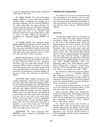 shouts the appropriate number while turning the             PRESENTING PERSONNEL
head back to the front.
                                                                You should now feel secure in issuing the basic
    TO OPEN RANKS: The commands O p e n                     drill commands to your division; you are ready
Ranks, MARCH are given when more distance                   to present the division at an inspection, quarters,
between ranks is required; for example, for a               or a ceremonial event. Additional information on
personnel inspection. On the command MARCH,                 drill can be found in Drill and Ceremonies Manual
the front rank takes two paces forward, the                 and Interior Guard Manual, S E C N A V I N S T
second rank takes one pace (30 inches) forward,             5060.22.
and the third rank stands fast. Each succeeding
rank takes two, four, or six (15-inch) steps
backward. Each rank automatically dresses right             Inspections
as soon as it halts. When the alignment is
completed, the commands Ready, FRONT are                         Your division should fall into a formation of
given.                                                      two or four ranks. The ranks should be formed
                                                            according to height with the tallest personnel
    TO CLOSE RANKS: The commands Close                      on the end of the formation from which the
Ranks, MARCH tell members to close ranks. On                inspecting party will arrive. Usually, the tallest
the command MARCH, the front rank stands                    person will be on your left as you face the
fast, the second rank takes one pace forward, the           formation. Have the division open ranks and
third rank takes two paces forward, the fourth              stand at parade rest while awaiting the inspecting
rank takes three paces forward, and so on. You              party to arrive. You or the division officer should
will halt and cover without command.                        fall in so that the inspecting party will approach
                                                            from the right. Call the division to attention
    HAND SALUTE: Begin a salute on the com-                 when the inspecting party approaches. When the
mands Hand, SALUTE, and complete the salute                 inspecting party is approximately six paces from
on the command TWO. On the command                          you, order “HAND SALUTE.” Greet the
SALUTE, raise your right hand smartly. At the               inspecting officer with “Good Morning (After-
command TWO, return to attention by moving                  noon) Commander (Captain, Commodore,
your hand smartly in the most direct manner back            Admiral).” The inspecting officer will then return
to its normal position at your side. (If you are in         your salute, you should now order “TWO.”
formation, the preparatory command Ready will                   You should now address the inspecting officer
be given before the command of execution,                   as follows: “                   division, ready for
TWO.)                                                       your inspection, sir/ma’am.                 person-
                                                            nel, no authorized absentees (or the number of
    UNCOVER: Many religious ceremonies, and                 authorized absentees).” You should be prepared
usually inspections, require you to remove your             to give the inspecting officer an exact breakdown
hat when given the commands Uncover, TWO.                   of your personnel, if requested.
On the command Uncover, raise your right hand
                                                                As your division is being inspected, you should
as in the hand salute, but grasp the brim of your
                                                            fall in just behind the inspecting officer, on the
hat with your fingers instead of touching your
                                                            side away from the rank being inspected.
forehead. Hold this position until the command
TWO is given (you may lift your hat slightly so                 Some inspecting officers may request the
as not to muss your hair); then return your hand            division to be uncovered. At the request give the
and your hat to your side in the most direct                commands “About Face,” “Uncover,” and
manner, but do not remove it with an exaggerated            “Two.” At the completion of the inspection, give
or sweeping motion. On the command Cover,                   the commands to “Cover,” “Two,” “About
grasp your hat with both hands and place it                 Face,” and “Close Ranks.”
squarely on your head. Drop your left hand                      You should then place your division at
holding the hat brim. On the command TWO,                   “Parade Rest” until the inspecting party has
drop your right hand to your side.                          finished inspecting the next division, you may then
                                                            place the division “at ease.” Unless given orders
    DISMISSED: The single command DIS-                      otherwise, your division should remain at
MISSED is used to secure an individual or an                “Division Parade” until the entire inspection has
entire formation.                                           been completed.


                                                      7-6
 