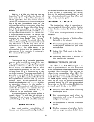 Quarters                                                      You will be responsible for the overall operation
                                                              of your division or department. This section
    Quarters is a little more informal than an                describes the additional responsibilities you will
inspection. You still need to have the division fall          have when standing divisional duty officer and
in to ranks of two or four. When the division                 officer of the deck (in port).
officer approaches, have the division come to
“Attention.” Salute the division officer and greet            DIVISIONAL DUTY OFFICER
him or her with “Good morning sir/ma'am.” The
division officer will then return your salute. You                The divisional duty officer is responsible for
will then inform the division officer of the disposi-         representing the division officer and the function
tion of the division, and he or she will sign the             of the division during the division officer’s
muster report. The division officer will then pass            absence.
on any word received at officer’s call. At this time,             Basic duties and responsibilities include the
if he or she desires to inspect the division, you             following:
should call the division to “Attention.” Give the
command to “Open Ranks,” then “Uncover,”
and "Two" (if required). You should follow the
                                                                 •   Fulfilling the function of division officer
                                                                     during his or her absence
division officer during the inspection and record
any deficiencies he or she may notice. At the
conclusion of the inspection, give the commands
                                                                • Frequently inspecting divisional spaces to
                                                                  ensure physical security and good order
“Cover, “ “ T w o , ” and “Close Ranks.” If the                      and discipline
division officer desires, he or she may go over the
discrepancies. At the conclusion of quarters give
the command “Dismissed.”
                                                                •    Making eight o’clock reports to the depart-
                                                                     ment head

Ceremonies                                                       •   Performing other duties as required by
                                                                     your division and command
    Covering every type of ceremonial presentation
you may make is outside the scope of this text.               OFFICER OF THE DECK IN PORT
You can, however, review the specific ceremony
in Drill and Ceremonies Manual and Interior                       The officer of the deck (OOD) in port is an
Guard Manual, SECNAVINST 5060.22. There                       officer or petty officer who has been designated
are a few general guidelines you can follow. Your             by the commanding officer to be in charge of the
division should fall in to formation just as they             command. When standing OOD, you can be
are to be inspected. Your department head will                relieved by the command duty officer (CDO) if he
generally be out in front of the formation and                or she deems it necessary for the safety of the com-
require a report. The department head will call               mand. The chain of command is twofold. First,
the department to Attention and say “division                 the OOD reports directly to the commanding
officer’s report.” At the appropriate time you                officer for the safety and general duties of the
should salute and reply with ‘‘           division,           command. Second, the OOD reports to the CDO
no authorized absences (or the number of                      for carrying out the ship’s routine. The following
absentees), ” The department head will return your            personnel report directly to the OOD:
salute. The department head will also place the
department “At Ease,” “Parade Rest,” or
“Attention” at the appropriate times.
                                                                •    The junior officer of the watch for training
                                                                     and assigned duties
    At ceremonial events the national anthem is
usually played, You will place the division at
“Attention” (if not already at “Attention”) and
                                                                •    The communications watch officer for
                                                                     transmission and receipt of operational
salute the flag on the first note of the anthem.                     and general messages


              WATCH STANDING
                                                                •    The quartermaster of the watch for assigned
                                                                     duties

    Your watch standing responsibilities will
increase upon advancement to chief petty officer.
                                                                •    The boat coxswains or boat officer for the
                                                                     safe and proper operation of ship’s boats


                                                        7-7
 