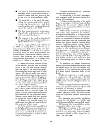 • gangway watch for officer assigned to of a
     The officer or petty
                          the maintenance
                                            the                     (5) Initiate and supervise unit’s evolutions
                                                               or operations as necessary.
       properly posted and alert watch on the                       (6) Attend one of the unit’s gangways,
       crew’s brow or accommodation ladder                     and supervise watch personnel assigned to
                                                               attend other gangways.
   • vising theofficer of the watch for anchor
     The petty
                 quarterdeck watch,
                                        super-
                                                                    (7) Supervise the operation of the unit’s
                                                               boats in accordance with the boat schedule
       watch, fog lookouts, brow and dock
                                                               published by the executive officer and the
       sentries, and security watches and patrols              orders of the commanding officer and other
       under the control of the OOD                            proper authority.
   • of good order and discipline and security
     The duty master-at-arms for maintenance                        (8) Ensure that all boats are operated safely
                                                              and all boat safety regulations are observed.
       and processing of prisoners                            Give particular attention to changes in wind
                                                              or sea conditions and notify the CDO (in-port)
   • the guard in performing their directionif of
     The sergeant of the guard for
                                   duties, a
                                                              when the suspension of boating is advisable.
                                                              Ensure that boats are not overloaded, and
       Marine Detachment is assigned                          reduce the allowed loading capacity when
    The duties, responsibilities, and authority of            weather conditions require caution. Recom-
the OOD are clearly defined in the Standard                   mend use of boat officers to the CDO when
Organization and Regulations of the U.S. Navy                 weather or other conditions warrant. Require
(SORN), OPNAVINST 3120.32B. You should                        boat passengers to wear life jackets when
periodically review the duties, responsibilities, and         conditions are hazardous; ensure
authority of the OOD to make sure they have not               that all boats assigned trips are fully equipped,
changed. The following list of OOD duties,                    manned, fueled, and in working order; pro-
responsibilities, and authority is an excerpt from            vide harbor charts to boat coxswains; give
article 441.3, Officer of the Deck (In Port):                 boat coxswains trip orders and orders to shove
                                                              off.
       (1) Keep continually informed of the                         (9) Supervise the general announcing
   unit’s position, mooring lines or ground                   system, the general and chemical alarms, and
   tackle in use, tide and weather informa-                   the whistle, gong, and bell in accordance with
   tion, the status of the engineering plant,                 the orders of the commanding officer and
   the status of the unit’s boats, and all other              U.S. Coast Guard Navigation Rules of the
   matters affecting the safety and security                  Road.
   of the unit; and take appropriate action to                    (10) Permit no person to go aloft on mast
   prevent grounding, collision, dragging or                  or stacks or to work over the side of the ship
   other danger in accordance with the U.S.                   except when wind and sea conditions permit,
   Coast Guard Navigation Rules of the Road                   and then only when all safety precautions are
   and the orders of the commanding officer                   observed.
   and other proper authority.                                    (11) Display required absentee pennants,
       (2) Ensure that required reports to                    colors, and general information signals, and
   the OOD (in-port) concerning tests and                     supervise the rendering of honors.
   inspections and the routine reports of                         (12) Make all required reports to the CDO
   patrols, watches, and sentries are promptly                (in-port), executive officer, and commanding
   originated and that the quarterdeck watch,                 officer as directed by standing orders to the
   lookouts, anchor watch, and other sentries                 OOD.
   or patrols are properly posted and alert.                      (13) Supervise and conduct on-the-job
       (3) Ensure all required entries are                    training for the JOOW, the JOOD, and
   made in the deck log, and sign the log at                  enlisted personnel of the quarterdeck watch.
   the conclusion of the watch.                                   (14) Assume other responsibilities as the
       (4) Carry out the routine as published                 commanding officer may assign.
   in the” plan of the day, ensuring the ex-                      (15) Supervise striking of the ship’s bell
   ecutive officer, CDO (in-port), and depart-                to denote the hours and half-hours from
   ment heads are informed of circumstances                   reveille to taps, requesting permission of the
   which require changes in routine or other                  commanding officer to strike eight bells at
   action on their part.                                      0800, 1200, and 2000.


                                                        7-8
 