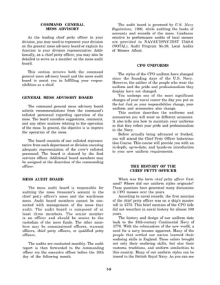 COMMAND GENERAL                                       The audit board is governed by U.S. Navy
             MESS ADVISORY                                   Regulations, 1990, while auditing the books of
                                                             accounts and records of the mess. Guidance
    As the leading chief petty officer in your               relative to performance audits of local messes
division, you may need to represent your division            are provided in NAVAUDSVCINST 7540.6
on the general mess advisory board or explain its            (NOTAL), Audit Program No.39, Local Audits
function to your division representative. Addi-              of Messes Afloat.
tionally, as a chief petty officer, you may also be
detailed to serve as a member on the mess audit
board.
                                                                            CPO UNIFORMS
    This section reviews both the command
                                                                 The styles of the CPO uniform have changed
general mess advisory board and the mess audit
                                                             since the founding days of the U.S. Navy.
board to assist you in fulfilling your respon-
                                                             However, the caliber of the people who wear the
sibilities as a chief.
                                                             uniform and the pride and professionalism they
                                                             display have not changed.
                                                                 You undergo one of the most significant
GENERAL MESS ADVISORY BOARD
                                                             changes of your naval career the day you put on
                                                             the hat. Just as your responsibilities change, your
    The command general mess advisory board
                                                             uniform and accessories also change.
solicits recommendations from the command’s
                                                                 This section describes the uniforms and
enlisted personnel regarding operation of the
                                                             accessories you will wear on different occasions.
mess. The board considers suggestions, comments,
                                                             It also tells you how to maintain your uniforms
and any other matters relating to the operation
                                                             so that they reflect your pride and professionalism
of the mess. In general, the objective is to improve
                                                             in the Navy.
the operation of the mess.
                                                                 Before actually being advanced or frocked,
                                                             you will attend the Chief Petty Officer Indoctrina-
    The board consists of one enlisted represen-
                                                             tion Course. This course will provide you with an
tative from each department or division ensuring
                                                             in-depth, up-to-date, and hands-on introduction
adequate representation of the crew’s enlisted
                                                             to your new uniform requirements.
personnel. The board is chaired by the food
services officer. Additional board members may
be assigned at the discretion of the commanding
officer.                                                                THE HISTORY OF THE
                                                                        CHIEF PETTY OFFICER

MESS AUDIT BOARD                                                 When was the term chief petty officer first
                                                             used? Where did our uniform styles originate?
    The mess audit board is responsible for                  These questions have generated many discussions
auditing the mess treasurer’s account in the                 in CPO messes over the years.
chief petty officer’s mess and the wardroom                      According to naval records, the first mention
mess. Audit board members cannot be con-                     of the chief petty officer was on a ship’s muster
nected with management of the mess they                      roll in 1775. This brief mention of the CPO title
audit. The audit board is composed of at                     did not resurface in naval history for almost 100
least three members. The senior member                       years.
is an officer and should be senior to the                        The history and design of our uniform date
custodian of the mess funds. The other mem-                  back to the 18th-century Continental Navy of
bers may be commissioned officers, warrant                   1776. With the colonization of the new world, a
officers, chief petty officers, or qualified petty           need for a navy became apparent. Many of the
officers.                                                    people that settled our nation learned their
                                                             seafaring skills in England. These sailors brought
    The audits are conducted monthly. The audit              not only their seafaring skills, but also their
report is then forwarded to the commanding                   customs, traditions, and uniform similarities to
officer via the executive officer before the 10th            this country. Many of our uniform styles can be
day of the following month.                                  traced to the British Royal Navy. As you can see


                                                       7-9
 