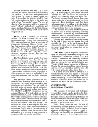 Should deterrence fail, the U.S. Navy’s                       SURFACE SHIPS. —The Soviet Union and
mission is the forward defense of the United States           the U.S. naval surface forces have different
and its allies. The key objective is protection of            missions (fig. 1-7). The Soviets are primarily a
SLOCs from the United States to Europe and                    coastal navy emerging into a blue water fleet.
Asia. To accomplish that objective, the U.S. Navy             The Soviets can provide only limited long-range
will engage Soviet naval forces in the Soviet “sea            power projection of surface forces or naval air
control” and “sea denial” zones. The overall                  superiority. These limitations result from their
objective of the engagement will be to remove the             primary mission of providing protection to the
enemy’s offensive and defensive capabilities and              mainland and defending the ballistic missile
ensure freedom of the seas for the United States              submarine force close to the mainland.
and its allies while deterring Soviet use of nuclear              The principle weakness of the Soviet navy is
weapons at sea.                                               its relative lack of priority in providing underway
                                                              replenishment. The Soviets rely on their extensive
                                                              merchant fleet to provide supplies to ships
    SUBMARINES. —The last U.S. diesel sub-
                                                              engaged in sustained long-range operations.
marine, the USS Blueback (SS 581), was
                                                                  Another weakness of the Soviet surface navy
decommissioned on 1 October 1990. The remaining
                                                              is the lack of long-range air power like that
U.S. attack submarine force is composed of
                                                              provided by a U.S. carrier battle group. That
Sturgeon-, Skipjack-, Skate-, Permit-, and
                                                              situation will change somewhat as aircraft carriers
Los Angeles-class nuclear-powered submarines                  now under construction are brought into service
(SSNs). The United States SSBNs form the sea
                                                              during the 1990s.
leg of the U.S. Trident nuclear deterrent. The
SSBN force includes the Lafayette-, James
                                                                  AIRCRAFT. —Soviet shipborne capable air-
Madison-, Benjamin Franklin-, and Ohio-class
                                                              craft are primarily limited to helicopters and
submarines (fig. 1-6).                                        vertical/short takeoff and landing (V/STOL)
    The United States has a smaller, but more                 aircraft. The Soviets are increasing their air
effective, submarine force than the Soviets                   capability with the introduction of the new Tbilisi-
because of a superior knowledge of submarine                  class aircraft carrier that will include the new
technology. That technology has resulted in                   Yak-41 V/STOL fighter and the Su-27 Flanker.
superior submarine quieting systems, combat                   Despite the introduction of that class of aircraft
systems, and antisubmarine warfare (ASW) open                 carrier, Soviet naval aviation (refer to table 1-1)
ocean acoustic surveillance and detection systems.            will remain primarily a land-based force.
These systems enable the United States and its                    U.S. naval aviation (refer to table 1-2) is a
allies to maintain a superior technological and               versatile multimission force capable of providing
numerical advantage over the Soviet submarine                 fleet defense, ASW, and long-range strike and
force.                                                        attack capability. The United States should
    The principle Soviet platform for both                    continue to retain a significant advantage in
offensive and defensive naval warfare is the                  seaborne air power for the foreseeable future.
submarine. The Soviets use the SSBN as their
principle strategic platform. They use attack (SS             CHEMICAL AND
and SSN) and cruise missile (SSGN) submarines                 BIOLOGICAL WEAPONS
to counter submarine and surface ship threats.
The SS, SSN, and SSGN submarines are the                          The increase of chemical and biological
primary threat to U.S. and allied sea lines of                weapons has become a global problem. To date,
communications (SLOCs). The Soviet navy has                   more countries than ever have chemical and
the world’s largest general-purpose submarine                 biological weapons. It is alarming that many of
force, totaling about 300 active units. We expect             these countries are in areas of strategic importance
the Soviets to decrease their submarine force in              to the United States. In the Middle East the
number during the 1990s and beyond. That                      problem is particularly acute.
decrease will occur as they replace older sub-                    Third World countries view the use of
marines with newer diesel and nuclear-powered                 chemical and biological weapons differently than
submarines. The decrease in the total number of               the United States. The United States’ stance on
submarines will not lessen the threat of their                chemical and biological weapons is “that it is
submarine force because of improvements in                    abhorrent, reprehensible, and unacceptable that
design, stealth, and combat capability.                       chemical weapons ever be used against the men


                                                       1-12
 