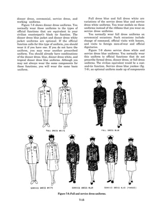 dinner dress, ceremonial, service dress, and                 Full dress blue and full dress white are
working uniforms.                                        variations of the service dress blue and service
    Figure 7-8 shows dinner dress uniforms. You          dress white uniforms. You wear medals on these
normally wear these uniforms to the types of             uniforms instead of the ribbons that you wear on
official functions that are equivalent to your           service dress uniforms.
civilian counterpart’s black tie function. The               You normally wear full dress uniforms on
dinner dress blue jacket and dinner dress white          ceremonial occasions. Such occasions include
jacket uniforms are optional. If the official            change of command, official visits with honors,
function calls for this type of uniform, you should      and visits to foreign men-of-war and official
wear it if you have one. If you do not have the          dignitaries.
uniform, you may wear another prescribed                     Figure 7-9 shows service dress white and
uniform. You should already have combinations            service dress blue uniforms. You normally wear
of the dinner dress. blue, dinner dress white, and       this uniform to official functions that do not
tropical dinner dress blue uniforms. Although you        prescribe formal dress, dinner dress, or full dress
may not always wear the same components for              uniforms. The civilian equivalent would be a coat-
these functions, you will wear the same basic            and-tie function. Service dress blue yankee (fig.
uniform.                                                 7-9), an optional uniform made up of components




                                  Figure 7-9.-Full and service dress uniforms.

                                                      7-15
 