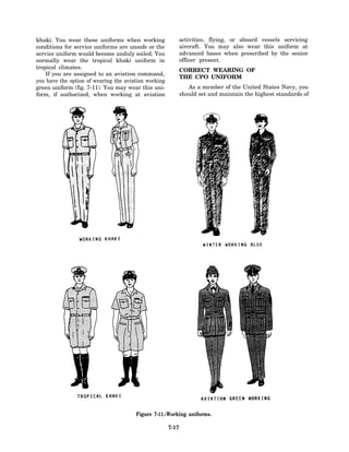 khaki. You wear these uniforms when working                  activities, flying, or aboard vessels servicing
conditions for service uniforms are unsafe or the            aircraft. You may also wear this uniform at
service uniform would become unduly soiled. You              advanced bases when prescribed by the senior
normally wear the tropical khaki uniform in                  officer present.
tropical climates.
                                                             CORRECT WEARING OF
    If you are assigned to an aviation command,
                                                             THE CPO UNIFORM
you have the option of wearing the aviation working
green uniform (fig. 7-11). You may wear this uni-               As a member of the United States Navy, you
form, if authorized, when working at aviation                should set and maintain the highest standards of




                                       Figure 7-11.-Working uniforms.

                                                      7-17
 