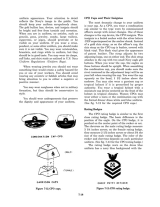 uniform appearance. Your attention to detail                  CPO Caps and Their Insignias
reflects the Navy’s image to the public. You
                                                                  The most dramatic change to your uniform
should keep your uniform scrupulously clean.
                                                              is your cap. As a CPO, you wear a combination
The gold bullion lace, devices, and insignia should
                                                              cap similar to the type worn by commissioned
be bright and free from tarnish and corrosion.
                                                              officers except with minor changes. One of these
When you are in uniform, no articles, such as
                                                              changes is the cap device, the CPO insignia. This
pencils, pens, jewelry, combs, large wallets,
                                                              insignia is a fouled anchor with the silver letters
cigarettes, or pipes, should protrude or be
                                                              USN superimposed on the anchor shank. Instead
visible on your uniform. If you wear a cross,
                                                              of a gold chin strap, as on the officer’s cap, the
pendant, or some other emblem, you should make
                                                              chin strap on the CPO cap is leather, covered with
sure it is not visible. You may wear wristwatches,
                                                              black vinyl. This black vinyl gives the appearance
bracelets, and rings while in uniform, but they
                                                              of patent leather. The strap adjusts by two
should be in good taste. You may wear tie clasps,
                                                              adjusting loops, one on either end. The chin strap
cuff links, and shirt studs as outlined in U.S. Navy
                                                              attaches to the cap with two small Navy eagle gilt
Uniform Regulations (Uniform Regs).
                                                              buttons. When you wear the cap, the eagles on
    When wearing jewelry you should not wear                  these buttons should be upright. When assembling
something that would create a safety hazard for               the combination cap, you should make sure the
you or one of your workers. You should avoid                  rivet (centered in the adjustment loop) will be on
wearing any eccentric or faddish articles that may            your left when wearing the cap. You wear the cap
bring attention to you in either a negative or                squarely on the head, 1 1/2 inches above the
positive manner.                                              eyebrow. You may also wear a garrison cap or
                                                              tropical helmet if it is prescribed by proper
    You may wear sunglasses when not in military              authority. You wear a tropical helmet with a
formation, but they should be conservative in                 miniature cap device centered on the front of the
style.                                                        helmet in tropical climates. Women CPOs may
                                                              wear either a tiara or the combination cap with
   You should wear undergarments that preserve
                                                              the formal dinner dress white and blue uniform.
the dignity and appearance of your uniform,
                                                              (See fig. 7-12 for the required CPO caps.)

                                                              Rating Badges
                                                                  The CPO rating badge is similar to the first
                                                              class rating badge. The basic difference is the
                                                              position of the eagle. On the CPO badge, it is
                                                              perched on the center point of the rocker or arc.
                                                              The chevrons on the male rating badge measure
                                                              3 1/4 inches across; on the female rating badge,
                                                              they measure 2 1/2 inches across or about 3/4 the
                                                              size of the male rating badge. The color of the
                                                              rocker and chevrons depends on each particular
                                                              uniform. (See fig. 7-13 for the CPO rating badge.)
                                                                  The rating badge worn on the dress blue
                                                              uniform has a navy blue background with the




              Figure 7-12.-CPO caps.                                    Figure 7-13.-CPO rating badge.

                                                       7-18
 